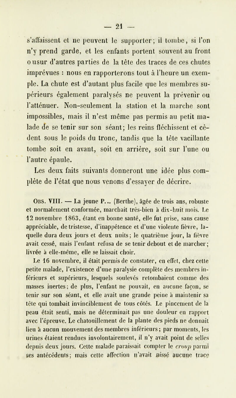 s'affaisscnl et ne peuvent le supporter; il tombe, si l'on n'y prend garde, et les enfants portent souvent au front ousur d'autres parties de la tête des traces de ces chutes imprévues : nous en rapporterons tout à l'heure un exem- ple. La chute est d'autant plus facile que les membres su- périeurs également paralysés ne peuvent la prévenir ou l'atténuer. Non-seulement la station et la marche sont impossibles, mais il n'est même pas permis au petit ma- lade de se tenir sur son séant; les reins fléchissent et cè- dent sous le poids du tronc, tandis que la tète vacillante tombe soit en avant, soit en arrière, soit sur l'une ou l'autre épaule. Les deux faits suivants donneront une idée plus com- plète de l'état que nous venons d'essayer de décrire. Obs. VIII. — La jeune P... (Berthe), âgée de trois ans, robuste et normalement conformée, marchait très-bien à di.v-huit mois. I.c 12 novembre 1863, élant en bonne santé, elle fut prise, sans cause appréciable, de tristesse, d'inappétence et d'une violente fièvre, la- quelle dura deux jours et deux nuits; le quatrième jour, la fièvre avait cessé, mais l'enfant refusa de se tenir debout et de marcher; livrée à elle-même, elle se laissait choir. Le 16 novembre, il était permis de constater, en effet, chez cette petite malade, l'existence d'une paralysie complète des membres in- férieurs et supérieurs, lesquels soulevés retombaient comme des masses inertes; de plus, l'enfant ne pouvait, en aucune façon, se tenir sur son séant, et elle avait une grande peine à maintenir sa tête qui tombait invinciblement de tous côtés. Le pincement de la peau était senti, mais ne déterminait pas une douleur en rapport avec l'épreuve. Le chatouillement de la plante des pieds ne donnait lieu h aucun mouvement des membres inférieurs; par moments, les urines étaient rendues involontairement, il n'y avait point de selles depuis deux jours. Cette malade paraissait compter le croyp parmi ses antécédenis; mais celle affcclion n'avait laissé aucune trace