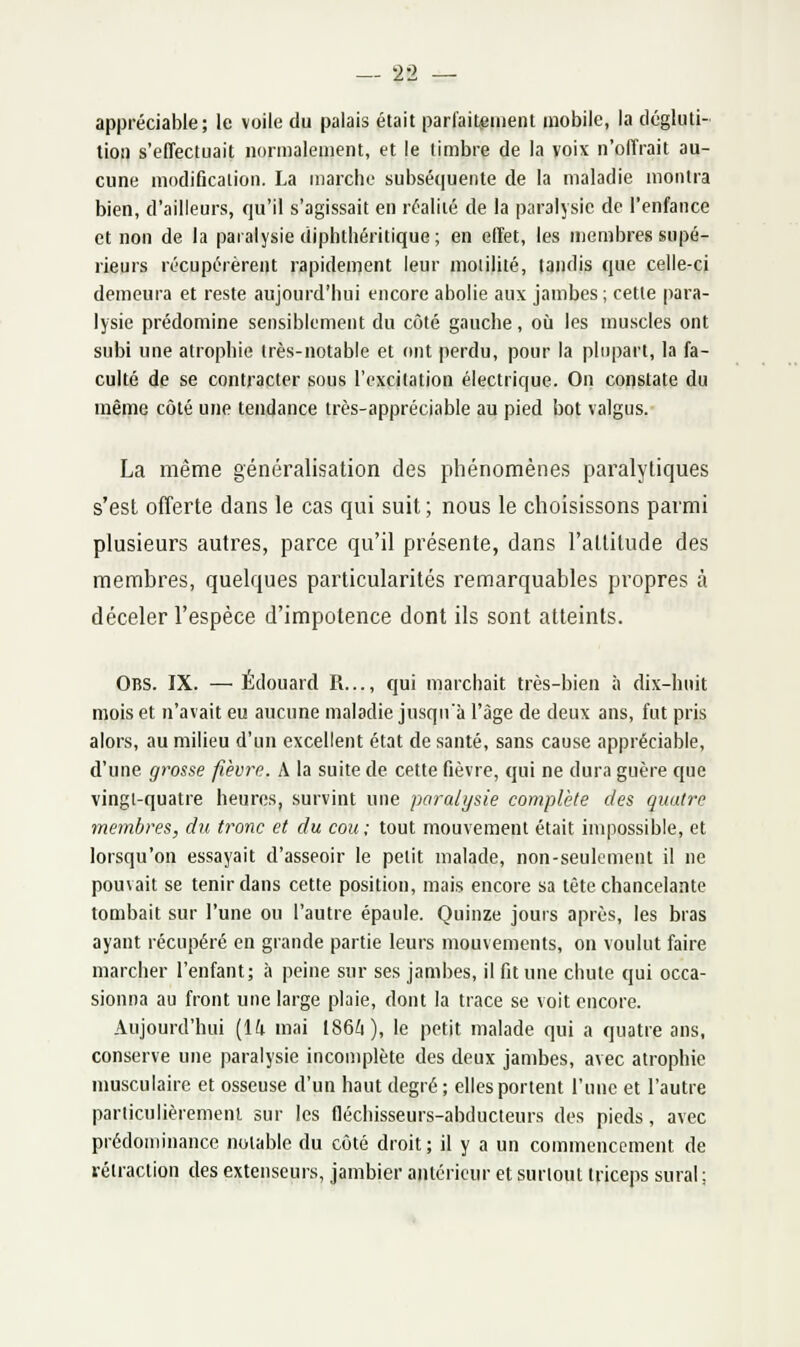 appréciable; le voile du palais était parfaitement mobile, la dégluti- tioij s'effectuait normalement, et |e timbre de la voix n'offrait au- cune modification. La marche subséquente de la maladie montra bien, d'ailleurs, qu'il s'agissait en réalité de la paralysie de l'enfance et non de la paralysie diphthéritique; en effet, les membres supé- rieurs récupérèrent rapidement leur moiilité, tandis que celle-ci demeura et reste aujourd'hui encore abolie aux jambes; cette para- lysie prédomine sensiblement du côté gauche, où les muscles ont subi une atrophie très-notable et ont perdu, pour la plupart, la fa- culté de se contracter sous l'excitation électrique. On constate du même côté une tendance très-appréciable au pied bot valgus.- La même généralisation des phénomènes paralytiques s'est offerte dans le cas qui suit; nous le choisissons parmi plusieurs autres, parce qu'il présente, dans l'attitude des membres, quelques particularités remarquables propres à déceler l'espèce d'impotence dont ils sont atteints. Obs. IX. —Edouard R..., qui marciiait très-bien à dix-hnit mois et n'avait eu aucune maladie jusqu'à l'âge de deux ans, fut pris alors, au milieu d'un excellent état de santé, sans cause appréciable, d'une grosse fièvre. A la suite de cette fièvre, qui ne dura guère que vingl-quatre heures, survint une paralysie complète des quatre membres, du t7'onc et du cou; tout mouvement était impossible, et lorsqu'on essayait d'asseoir le petit malade, non-seulement il ne pouvait se tenir dans cette position, mais encore sa tête chancelante tombait sur l'une ou l'autre épaule. Quinze jours après, les bras ayant récupéré en grande partie leurs mouvements, on voulut faire marcher l'enfant; à peine sur ses jambes, il fit une chute qui occa- sionna au front une large plaie, dont la trace se voit encore. Aujourd'hui (14 mai 186i), le petit malade qui a quatre ans, conserve une paralysie incomplète des deux jambes, avec atrophie musculaire et osseuse d'un haut degré ; elles portent l'nne et l'autre parliculièremeni sur les fléchisseurs-abducteurs des pieds, avec prédominance notable du côté droit; il y a un commencement de rétraction des extenseurs, jambier antérieur et surioni triceps sural;