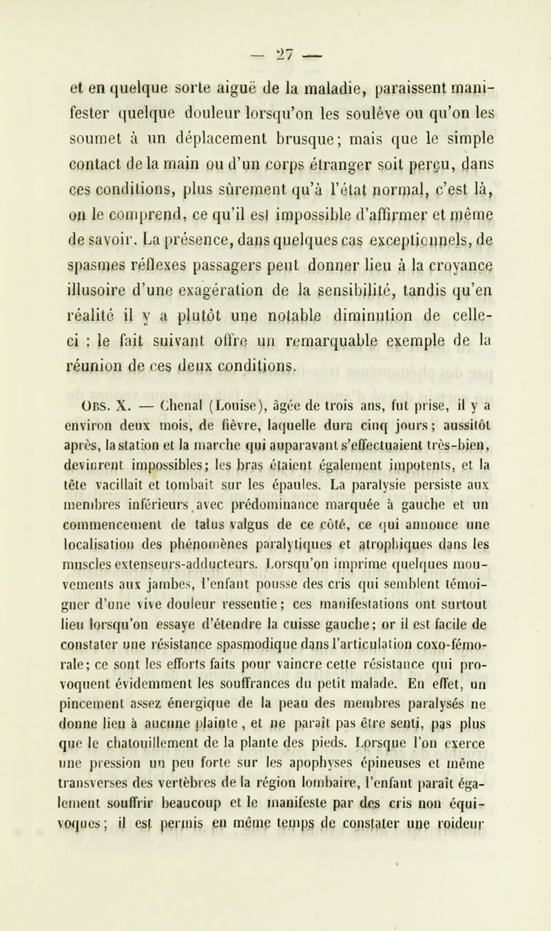 et en quelque sorte aiguë de la maladie, paraissent mani- fester quelque douleur lorsqu'on les soulève ou qu'on les soumet à un déplacement brusque; mais que le simple contact delà main ou d'un corps étranger soit perçu, cjans ces conditions, plus sûrement qu'à l'état normal, c'est là, on le comprend, ce qu'il est impossible d'affirmer et niême de savoir. La présence, dans quelques cas exceptionnels, de spasmes réflexes passagers peut donner lieu à la croyance illusoire d'une exagération de la sensibilité, tandis qu'en réalité il y a plutôt une notable diminution de celle- ci : le fait suivant olïre uu remarquable exemple de la réunion de ces deux conditions. Obs. X. — chenal (Louise), âgée de trois ans, fut prise, il y a environ deux mois, de fièvre, laquelle dura cinq jours; aussitôt après, la station et la marche qui auparavant s'effectuaient très-bien, devinrent impossibles; les bras étaient également impotents, et la tête vacillait et tombait sur les épaules. La paralysie persiste aux membres inférieurs avec prédominance marquée à gauche et un commencement de talus valgus de ce côté, ce qui annonce une localisation des phénomènes paralytiques et gtropliiques dans les muscles extenseurs-adducteurs. Lorsqu'on imprime quelques mou- vements aux jambes, l'enfant pousse des cris qui semblent témoi- gner d'une vive douleur ressentie; ces manifesiations ont surtout lieu lorsqu'on essaye d'étendre la cuisse gauche; or il est facile de constater une résistance spasmodique dans l'articulation coxo-fémo- rale; ce sont les efforts faits pour vaincre cette résistance qui pro- voquent évidemment les souffrances du petit malade. En effet, un pincement assez énergique de la peau des meudires paralysés ne donne lieu à aucune plainte , et ne paraît pas être senti, pas plus que le chatouillement de la plante des pieds. Lorsque l'on exerce une pression un peu forte sur les apophyses épineuses et même transverses des vertèbres de la région lombaire, l'enfant paraît éga- lement souffrir beaucoup et le manifeste par d^s cris non équi- voques ; il est peiiuis en même teijip^ de constater une roideur