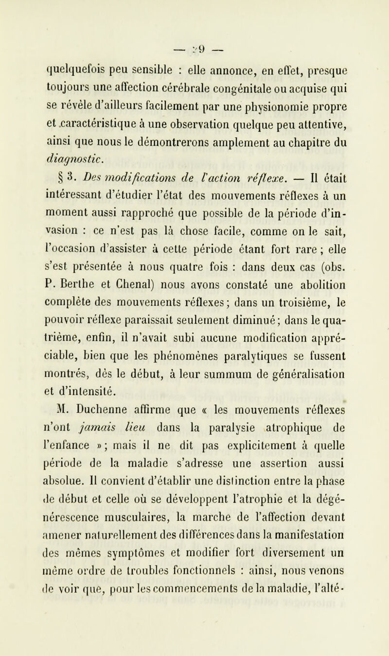 — :'9 — quelquefois peu sensible : elle annonce, en effet, presque toujours une affection cérébrale congénitale ou acquise qui se révèle d'ailleurs facilement par une physionomie propre et .caractéristique à une observation quelque peu attentive, ainsi que nous le démontrerons amplement au chapitre du diagnostic. § 3. Des modifications de l'action réflexe. — Il était intéressant d'étudier l'état des mouvements réflexes à un moment aussi rapproché que possible de la période d'in- vasion : ce n'est pas là chose facile, comme on le sait, l'occasion d'assister à cette période étant fort rare ; elle s'est présentée à nous quatre fois : dans deux cas (obs. P. Berlhe et Chenal) nous avons constaté une abolition complète des mouvements réflexes ; dans un troisième, le pouvoir réflexe paraissait seulement diminué; dans le qua- trième, enfin, il n'avait subi aucune modification appré- ciable, bien que les phénomènes paralytiques se fussent montrés, dès le début, à leur summum de généralisation et d'intensité. M. Duchenne affirme que « les mouvements réflexes n'ont jamais lieu dans la paralysie atrophique de l'enfance »; mais il ne dit pas explicitement à quelle période de la maladie s'adresse une assertion aussi absolue. Il convient d'établir une distinction entre la phase de début et celle où se développent l'atrophie et la dégé- nérescence musculaires, la marche de l'affection devant amener naturellement des différences dans la manifestation des mêmes symptômes et modifier fort diversement un même ordre de troubles fonctionnels : ainsi, nous venons de voir que, pour les commencements de la maladie, l'alté-