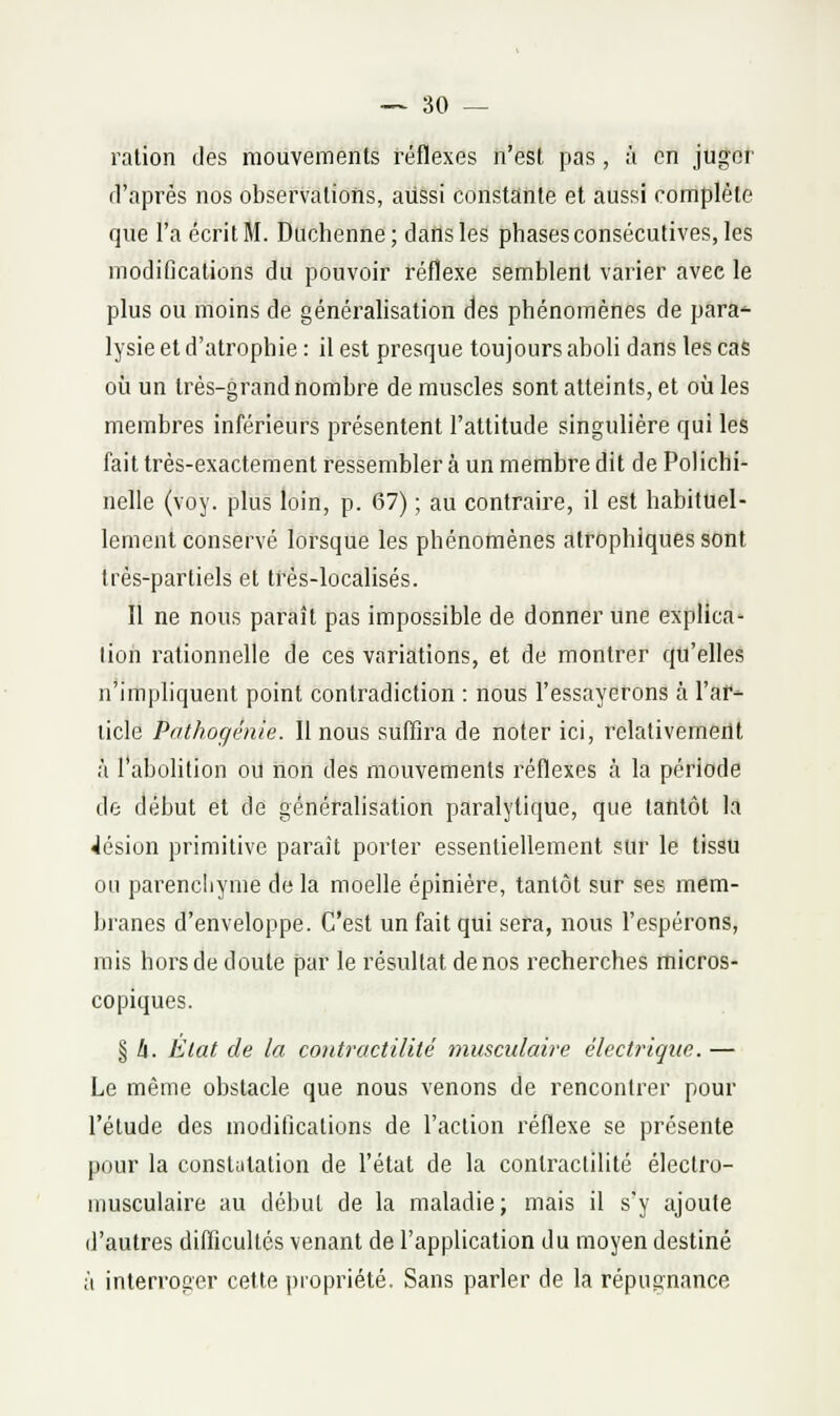 — 30 — ration des mouvements réflexes n'est pas, à en juger d'après nos observations, aussi constante et aussi complète que l'a écrit M. Duchenne; dans les phases consécutives, les modifications du pouvoir réflexe semblent varier avec le plus ou moins de généralisation des phénomènes de para^ lysie et d'atrophie : il est presque toujours aboli dans les cas où un très-grand nombre de muscles sont atteints, et où les membres inférieurs présentent l'attitude singulière qui les fait très-exactement ressembler à un membre dit de Polichi- nelle (voy. plus loin, p. 67) ; au contraire, il est habituel- lement conservé lorsque les phénottiènes atrophiques sont très-partiels et trés-localisés. Il ne nous paraît pas impossible de donner une explica- lion rationnelle de ces variations, et de montrer qu'elles n'impliquent point contradiction : nous l'essayerons à l'ar- ticle Pathogénie. Il nous suffira de noter ici, relativement à l'abolition oïl non des mouvements réflexes à la période de début et de généralisation paralytique, que tantôt la Jésion primitive parait porter essentiellement sur le tissu on parencliyme de la moelle épinière, tantôt sur ses mem- branes d'enveloppe. C'est un fait qui sera, nous l'espérons, rais hors de doute par le résultat de nos recherches micros- copiques. § li. Èlat de la contractilité musculaire électrique.— Le même obstacle que nous venons de rencontrer pour l'étude des modifications de l'action l'éflexe se présente pour la constutation de l'état de la contractilité électro- musculaire au début de la maladie; mais il s'y ajoute d'autres difficultés venant de l'application du moyen destiné à interroger cette propriété. Sans parler de la répugnance