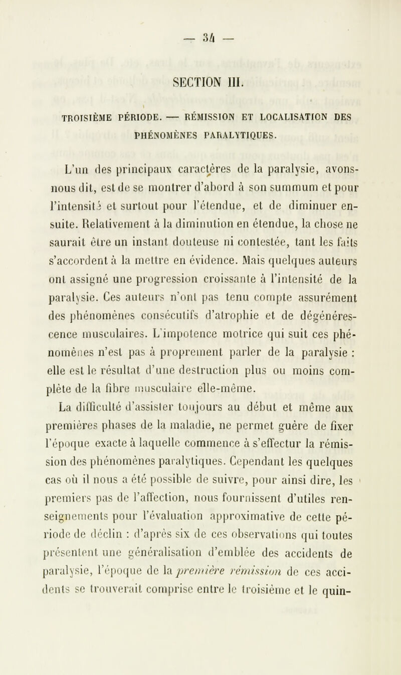 u SECTION m. TROISIÈME PÉRIODE. — RÉMISSION ET LOCALISATION DES PHÉNOMÈNES PARALYTIQUES. L'un des principaux caradères de la paralysie, avons- nous dit, est de se montrer d'abord à son .summum et pour rintensit.3 et surtout pour l'clendue, et de diminuer en- suite. Relativement à la diminution en étendue, la chose ne saurait être un instant douteuse ni contestée, tant les faits s'accordent à la mettre en évidence. Mais quelques auteurs ont assigné une progression croissante à l'intensité de la paralysie. Ces auteurs n'onl pas tenu compte assurément des phénomènes consécutifs d'atrophie et de dégénéres- cence musculaires. L'impotence motrice qui suit ces phé- nomènes n'est pas à proprement parler de la paralysie : elle est le résultat d'une destruction plus ou moins com- plète de la fibre musculaire elle-même. La difficulté d'assister toujours au début et même aux premières phases de la maladie, ne permet guère de fixer l'époque exacte à laquelle commence à s'effectur la rémis- sion des phénomènes paralytiques. Cependant les quelques cas où il nous a été possible de suivre, pour ainsi dire, les • premiers pas de l'affection, nous fournissent d'utiles ren- seignements pour l'évaluation approximative de cette pé- riode de déclin : d'après six de ces observations qui toutes présentent une généralisation d'emblée des accidents de paralysie, l'époque de ia pre/nière rémission de ces acci- dents se trouverait comprise entre le troisième et le quin-