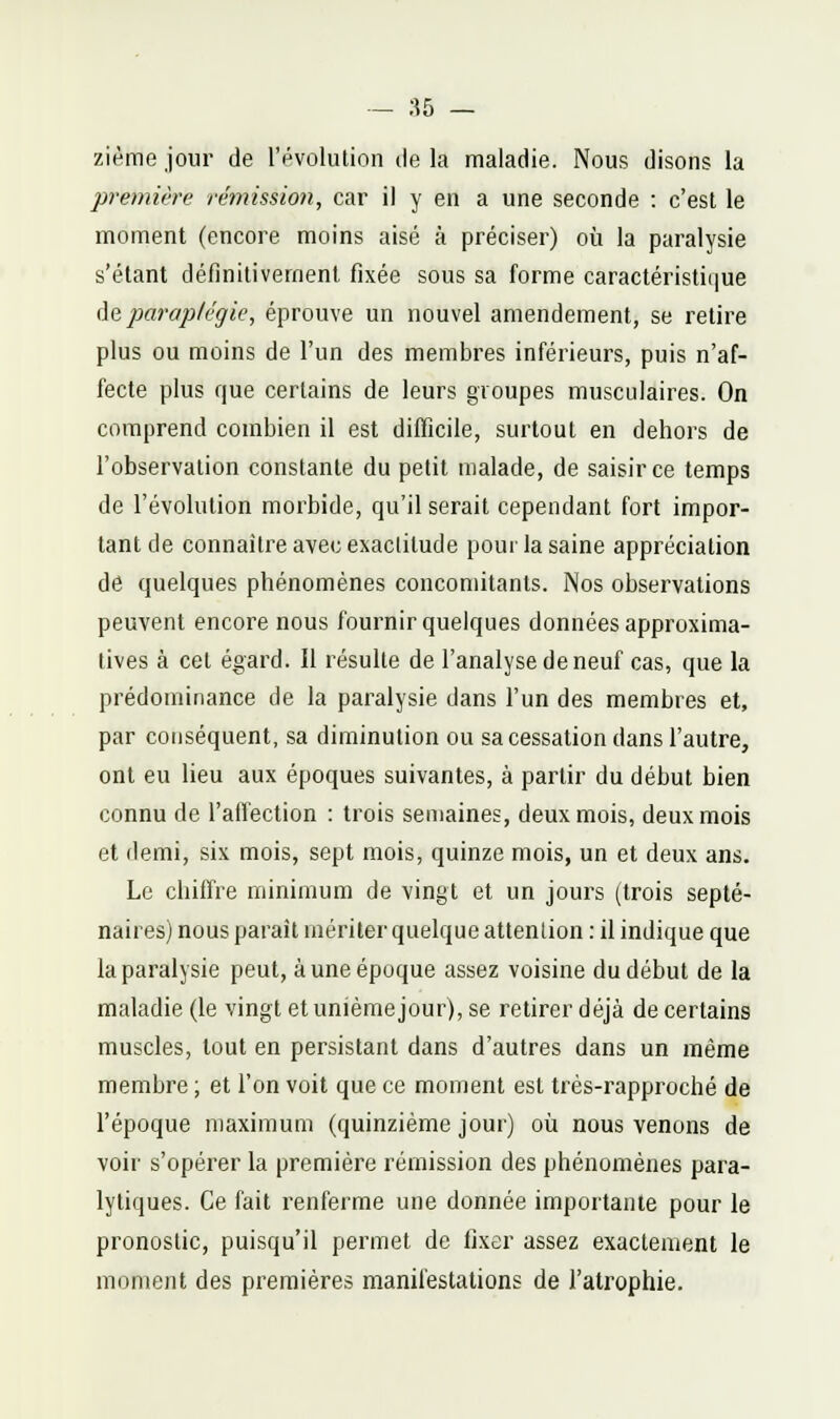 - as — zième jour de l'i^volution île la maladie. Nous disons la première rémission, car il y en a une seconde : c'est le moment (encore moins aisé à préciser) où la paralysie s'élant définilivemenl fixée sous sa forme caractéristique àç, paraplégie, éprouve un nouvel amendement, se retire plus ou moins de l'un des membres inférieurs, puis n'af- fecte plus que certains de leurs groupes musculaires. On comprend combien il est difficile, surtout en dehors de l'observation constante du petit malade, de saisir ce temps de l'évolution morbide, qu'il serait cependant fort impor- tant de connaître avec exactitude pour la saine appréciation de quelques phénomènes concomitants. Nos observations peuvent encore nous fournir quelques données approxima- tives à cet égard, il résulte de l'analyse de neuf cas, que la prédominance de la paralysie dans l'un des membres et, par conséquent, sa diminution ou sa cessation dans l'autre, ont eu lieu aux époques suivantes, à partir du début bien connu de l'affection : trois semaines, deux mois, deux mois et demi, six mois, sept mois, quinze mois, un et deux ans. Le chiffre minimum de vingt et un jours (trois septé- naires) nous paraît mériter quelque attention : il indique que la paralysie peut, à une époque assez voisine du début de la maladie (le vingt et unième jour), se retirer déjà de certains muscles, tout en persistant dans d'autres dans un même membre ; et l'on voit que ce moment est très-rapproché de l'époque maximum (quinzième jour) oii nous venons de voir s'opérer la première rémission des phénomènes para- lytiques. Ce fait renferme une donnée importante pour le pronostic, puisqu'il permet de fixer assez exactement le moment des premières manifestations de l'atrophie.