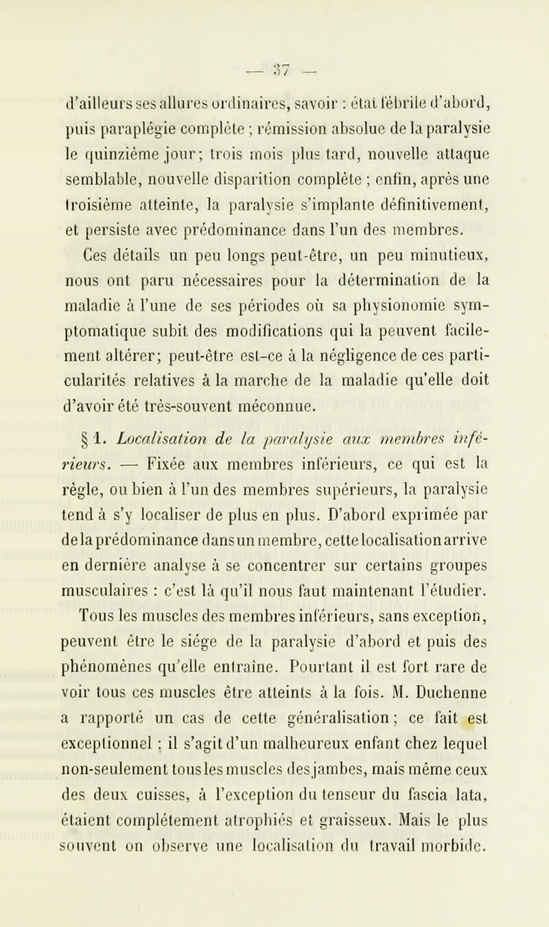 d'ailleurs ses allures ordinaires, savoir : étallebriie d'abord, puis paraplégie complète ; rémission absolue de la paralysie le f|uinziéme jour; trois mois plus tard, nouvelle attaque semblable, nouvelle disparition complète ; enfin, après une troisième atteinte, la paralysie s'implante définitivement, et persiste avec prédominance dans l'un des membres. Ces détails un peu longs peut-être, un peu minutieux, nous ont paru nécessaires pour la détermination de la maladie à l'une de ses périodes où sa physionomie sym- ptomatique subit des modifications qui la peuvent facile- ment altérer; peut-être est-ce à la négligence de ces parti- cularités relatives à la marche de la maladie qu'elle doit d'avoir été très-souvent méconnue. § 1. Localisation de la paralysie aux membres infé- rieurs. — Fixée aux membres inférieurs, ce qui est la règle, ou bien à l'un des membres supérieurs, la paralysie tend à s'y localiser de plus en plus. D'abord exprimée par delaprédominance darisun membre, cette localisation arrive en dernière analyse à se concentrer sur certains groupes musculaires : c'est là qu'il nous faut maintenant l'étudier. Tous les muscles des membres inférieurs, sans exception, peuvent être le siège de la paralysie d'abord et puis des phénomènes qu'elle entraîne. Pourtant il est fort rare de voir tous ces muscles être atteints à la fois. M. Duchenne a rapporté un cas de cette généralisation ; ce fait est exceptionnel : il s'agit d'un malheureux enfant chez lequel non-seulement tous les muscles des jambes, mais même ceux des deux cuisses, à l'exception du tenseur du fascia lata, étaient complètement atrophiés et graisseux. Mais le plus souvent on observe une localisation du travail morbide.