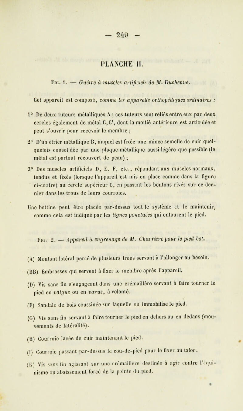 — 2Z|9 - PLANCHE II. FiG. 1. — Giwlre à muscles arlificiels de M. Duchenne. Cet appareil est composé, comme les appareils orthopédiques ordinaires : 1° De deux tuteurs métalliques A ; ces tuteurs sont reliés entre eux par deux cercles également de métal C,C', dont la moitié antérieure est articulée et peut s'ouvrir pour recevoir le membre ; 2° D'un étrier métallique B, auquel est fixée une mince semelle de cuir quel- quefois consolidée par une plaque métallique aussi légère que possible (le mêlai est partout recouvert de peau) ; 3° Des muscles artificiels D, E. F, etc., répondant aux muscles normaux, tendus et fixés (lorsque l'appareil est mis en place comme dans la figure ci-co:itre) au cercle supérieur C, en passant les boutons rivés sur ce der- nier dans les trous de leurs courroies. Une bottine peut être placée par-dessus tout le système et le maintenir, comme cela est indiqué par les lir/nes ponctuées qui entourent le pied. FiG. 2. — Appareil à engrenage de M. Charrièrepour le pied bot. (A) Montant latéial jjercé de plusieurs trous servant à l'allonger au besoin. (BE) Embrasses qui servent à fixer le membre après l'appareil. (D) Vis sans fin s'engageant dans une crémaillère servant à faire tourner le pied en valgus ou en varus, à volonté. (F) Sandale de bois coussince sur laquelle on immobilise le pied. (G) Vis sans fin servant à faire tourner le pied en dehors ou en dedans (mou- vements de latéralité). (H) Courroie lacée do cuir maintenant le pied. (1) Courroie passant par-do;sus le cou-cic-pied pour le fixer au talon. (K) Vis sini fin agissant sur une i-rémaillèic dcslinéc à agir contre l'i'qui- nisnie ou abaissement forcé de la pointe du pied.