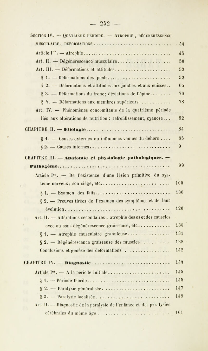 — 252 — Section IV. — Quathième I'éuiode. — Atuui'uie , DÉcÉNÉBESCLNiiE MIJSCl'LAIRE , DÉFORMATIONS 44 Article I''. — Atrophie lifi Art. II. — Dégénérescence musculaire 60 Art. III. — Déformations et attitudes 52 § 1. — Déformations des pieds 52 § 2. — Déformations et attitudes aux jambes et aux cuisses.. 65 § 3. — Déformations du tronc; déviations de l'épine 70 § i. — Déformations aux membres supérieurs 78 Art. IV. — Phénomènes concomitants de la quatrième période liés aux altérations de nutrition : refroidissement, cyanose.. . 82 CHAPITRE II. — Étiologie 84 § 1. — Causes externes ou influences venues du dehors .... 85 § 2. — Causes internes 9 CHAPITRE III. — Anatomio et pbysiologie pathologiques. — Patbogénie 99 Article I. — De l'existence d'une lésion primitive du sys- tème nerveux ; son siège, etc 100 § 1. — Examen des faits 100 § 2. — Preuves tirées de l'examen des symptômes et de leur évolution 120 Art. II. — Altérations secondaires : atrophie des os et des muscles avec ou sans dégénérescence graisseuse, etc 130 § 1. — Atrophie musculaire granuleuse 131 § 2. — Dégénérescence graisseuse des muscles 138 Conclusions et genèse des déformations 1^12 CHAPITRE IV. — ningnoHiic iàll Article l'. — A la période initiale I'l5 § 1. — Période fébrile l'i-'' § 2. — Paralysie généralisée 147 § 3. — Paralysie localisée l'iO Art. 11. — Diagnostic do In paralysie de l'enfance et des paralysies l'érébrjlcs du uiémo âge 101