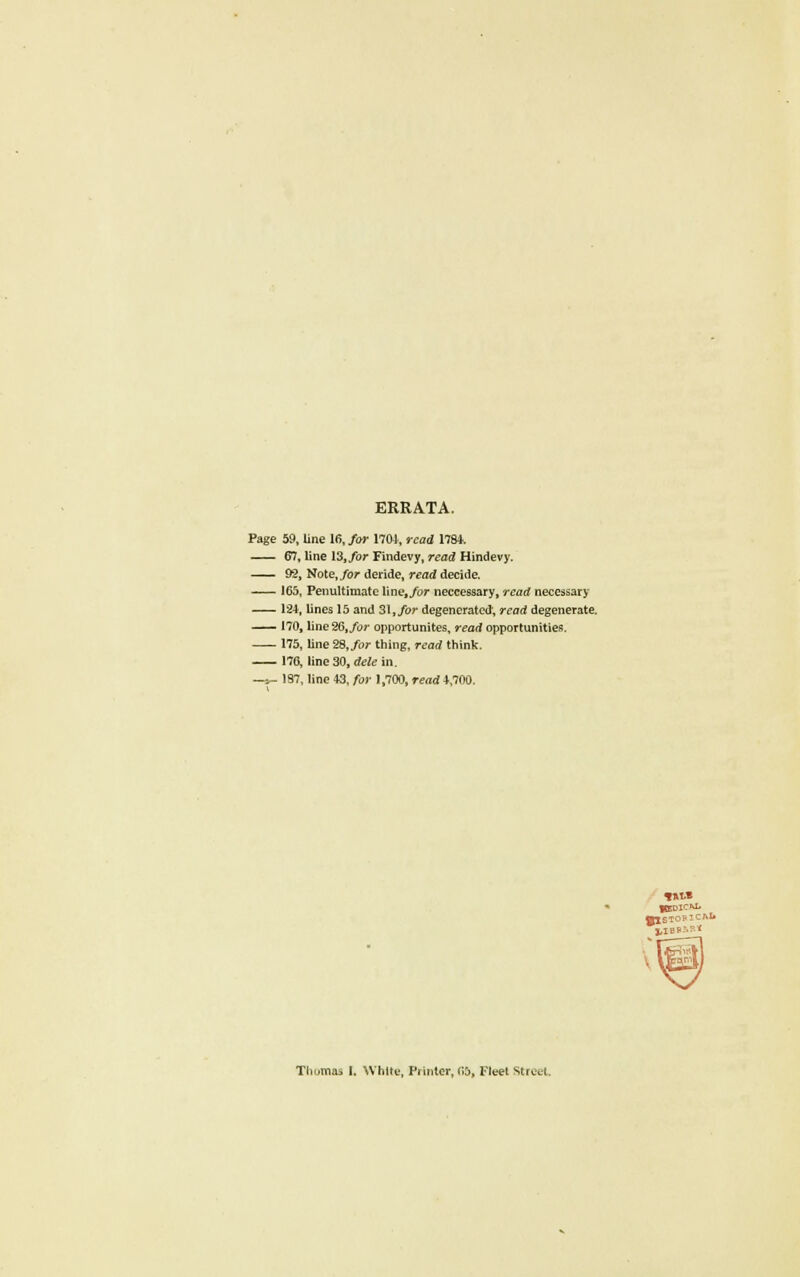 ERRATA. Page 59, line 16, for 1704, read 1794. 67, line 13, for Findevy, read Hindevy. 92, Note,/or deride, read decide. 165, Penultimate line./or neccessary, read necessary 124, lines 15 and 31, for degenerated, read degenerate. 170, line26,/or opportunites, read opportunities. 175, line 28, for thing, read think. 170, line 30, dele in. —,i- 197, line 43, for 1,700, read 4,700. Thomas I. White, Printer, 05. Fleet Struct.