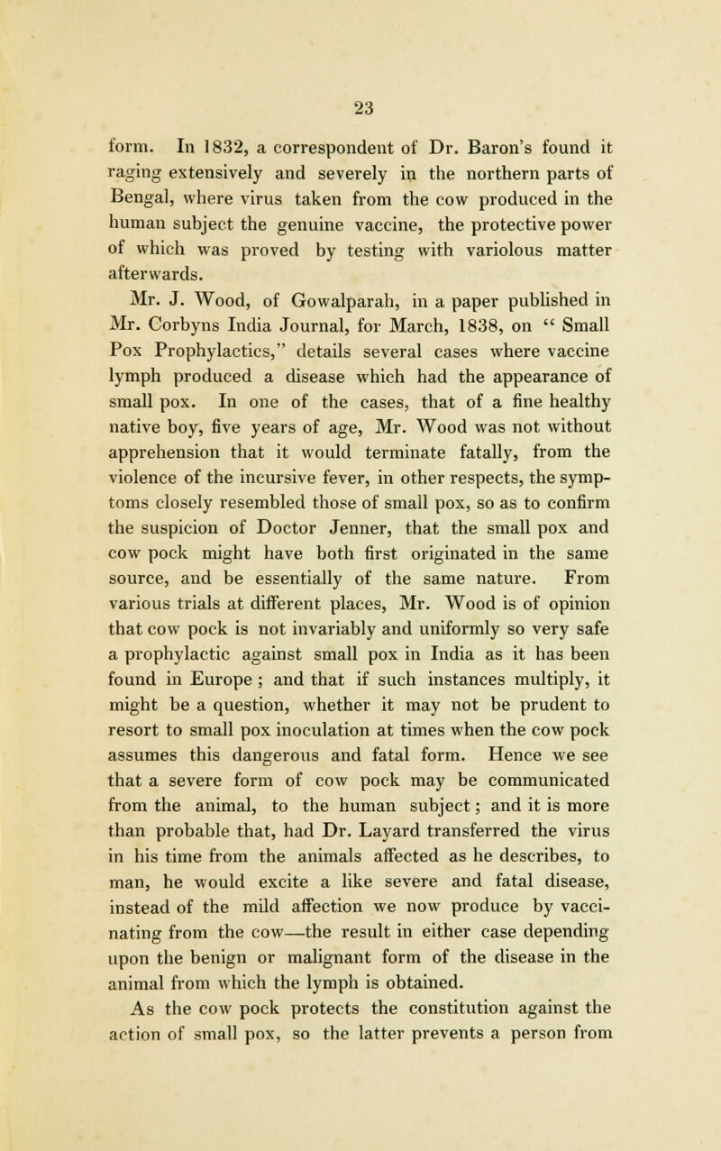 form. In 1832, a correspondent of Dr. Baron's found it raging extensively and severely in the northern parts of Bengal, where virus taken from the cow produced in the human subject the genuine vaccine, the protective power of which was proved by testing with variolous matter afterwards. Mr. J. Wood, of Gowalparah, in a paper published in Mr. Corbyns India Journal, for March, 1838, on  Small Pox Prophylactics, details several cases where vaccine lymph produced a disease which had the appearance of small pox. In one of the cases, that of a fine healthy native boy, five years of age, Mr. Wood was not without apprehension that it would terminate fatally, from the violence of the incursive fever, in other respects, the symp- toms closely resembled those of small pox, so as to confirm the suspicion of Doctor Jenner, that the small pox and cow pock might have both first originated in the same source, and be essentially of the same nature. From various trials at different places, Mr. Wood is of opinion that cow pock is not invariably and uniformly so very safe a prophylactic against small pox in India as it has been found in Europe ; and that if such instances multiply, it might be a question, whether it may not be prudent to resort to small pox inoculation at times when the cow pock assumes this dangerous and fatal form. Hence we see that a severe form of cow pock may be communicated from the animal, to the human subject; and it is more than probable that, had Dr. Layard transferred the virus in his time from the animals affected as he describes, to man, he would excite a like severe and fatal disease, instead of the mild affection we now produce by vacci- nating from the cow—the result in either case depending upon the benign or malignant form of the disease in the animal from which the lymph is obtained. As the cow pock protects the constitution against the action of small pox, so the latter prevents a person from