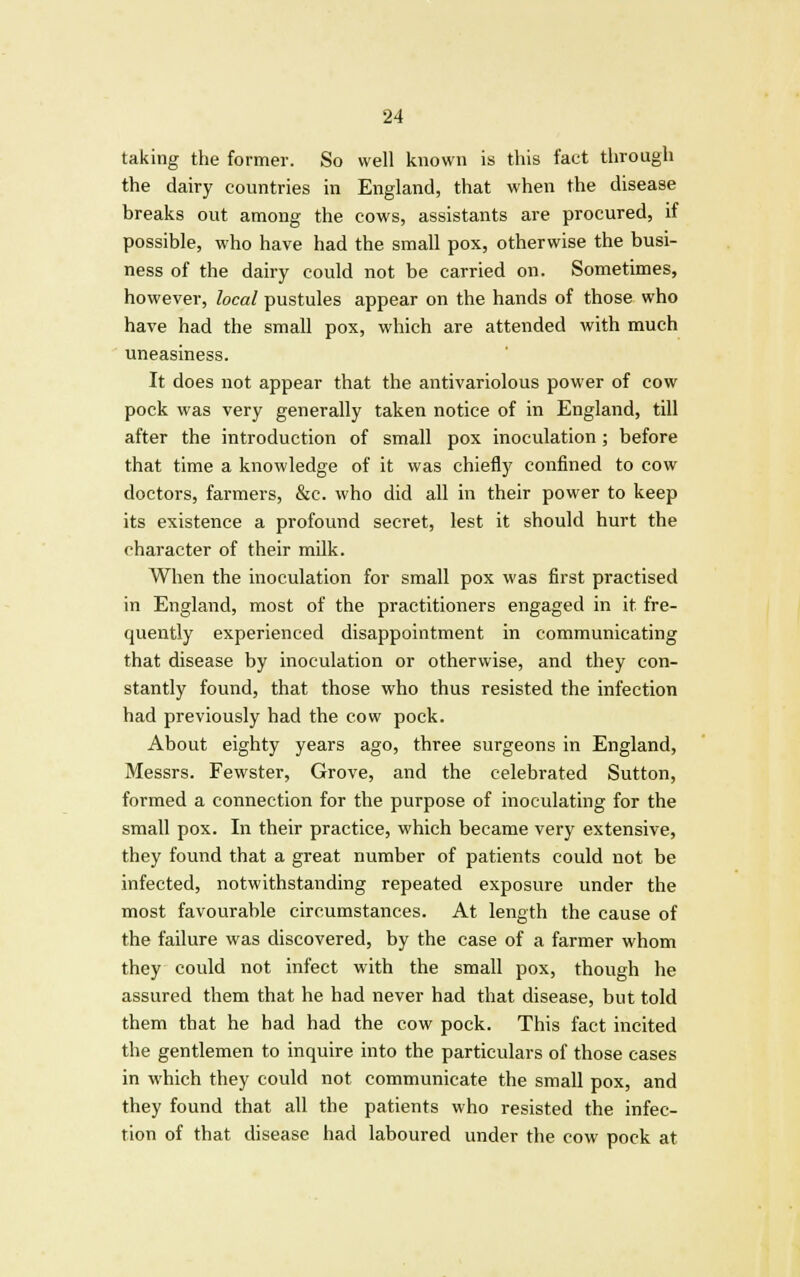 taking the former. So well known is this fact through the dairy countries in England, that when the disease breaks out among the cows, assistants are procured, if possible, who have had the small pox, otherwise the busi- ness of the dairy could not be carried on. Sometimes, however, local pustules appear on the hands of those who have had the small pox, which are attended with much uneasiness. It does not appear that the antivariolous power of cow pock was very generally taken notice of in England, till after the introduction of small pox inoculation; before that time a knowledge of it was chiefly confined to cow doctors, farmers, &c. who did all in their power to keep its existence a profound secret, lest it should hurt the character of their milk. When the inoculation for small pox was first practised in England, most of the practitioners engaged in it fre- quently experienced disappointment in communicating that disease by inoculation or otherwise, and they con- stantly found, that those who thus resisted the infection had previously had the cow pock. About eighty years ago, three surgeons in England, Messrs. Fewster, Grove, and the celebrated Sutton, formed a connection for the purpose of inoculating for the small pox. In their practice, which became very extensive, they found that a great number of patients could not be infected, notwithstanding repeated exposure under the most favourable circumstances. At length the cause of the failure was discovered, by the case of a farmer whom they could not infect with the small pox, though he assured them that he had never had that disease, but told them that he had had the cow pock. This fact incited the gentlemen to inquire into the particulars of those cases in which they could not communicate the small pox, and they found that all the patients who resisted the infec- tion of that disease had laboured under the cow pock at