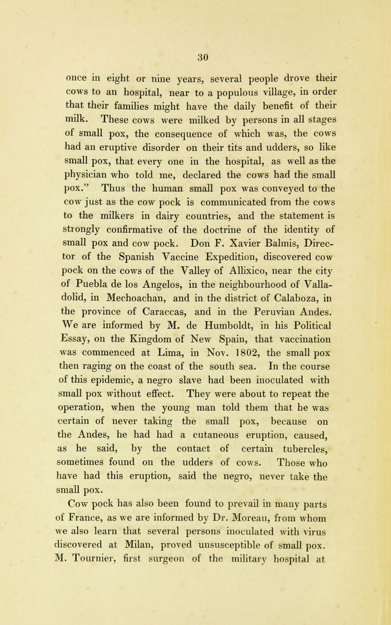 once in eight or nine years, several people drove their cows to an hospital, near to a populous village, in order that their families might have the daily benefit of their milk. These cows were milked by persons in all stages of small pox, the consequence of which was, the cows had an eruptive disorder on their tits and udders, so like small pox, that every one in the hospital, as well as the physician who told me, declared the cows had the small pox. Thus the human small pox was conveyed to the cow just as the cow pock is communicated from the cows to the milkers in dairy countries, and the statement is strongly confirmative of the doctrine of the identity of small pox and cow pock. Don F. Xavier Balmis, Direc- tor of the Spanish Vaccine Expedition, discovered cow pock on the cows of the Valley of Allixico, near the city of Puebla de los Angelos, in the neighbourhood of Valla- dolid, in Mechoachan, and in the district of Calaboza, in the province of Caraccas, and in the Peruvian Andes. We are informed by M. de Humboldt, in his Political Essay, on the Kingdom of New Spain, that vaccination was commenced at Lima, in Nov. 1802, the smallpox then raging on the coast of the south sea. In the course of this epidemic, a negro slave had been inoculated with small pox without effect. They were about to repeat the operation, when the young man told them that he was certain of never taking the small pox, because on the Andes, he had had a cutaneous eruption, caused, as he said, by the contact of certain tubercles, sometimes found on the udders of cows. Those who have had this eruption, said the negro, never take the small pox. Cow pock has also been found to prevail in many parts of France, as we are informed by Dr. Moreau, from whom we also learn that several persons inoculated with virus discovered at Milan, proved unsusceptible of small pox. M. Tournier, first surgeon of the military hospital at