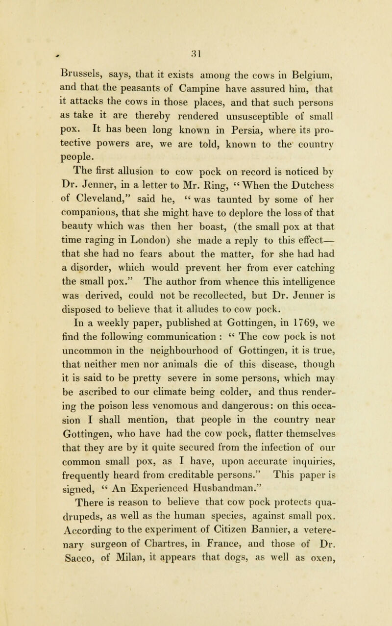 Brussels, says, that it exists among the cows in Belgium, and that the peasants of Campine have assured him, that it attacks the cows in those places, and that such persons as take it are thereby rendered unsusceptible of small pox. It has been long known in Persia, where its pro- tective powers are, we are told, known to the country people. The first allusion to cow pock on record is noticed by Dr. Jenner, in a letter to Mr. Ring, When the Dutchess of Cleveland, said he,  was taunted by some of her companions, that she might have to deplore the loss of that beauty which was then her boast, (the small pox at that time raging in London) she made a reply to this effect— that she had no fears about the matter, for she had had a disorder, which would prevent her from ever catching the small pox. The author from whence this intelligence was derived, could not be recollected, but Dr. Jenner is disposed to believe that it alludes to cow pock. In a weekly paper, published at Gottingen, in 1769, we find the following communication :  The cow pock is not uncommon in the neighbourhood of Gottingen, it is true, that neither men nor animals die of this disease, though it is said to be pretty severe in some persons, which may be ascribed to our climate being colder, and thus render- ing the poison less venomous and dangerous: on this occa- sion I shall mention, that people in the country near Gottingen, who have had the cow pock, flatter themselves that they are by it quite secured from the infection of our common small pox, as I have, upon accurate inquiries, frequently heard from creditable persons. This paper is signed,  An Experienced Husbandman. There is reason to believe that cow pock protects qua- drupeds, as well as the human species, against small pox. According to the experiment of Citizen Bannier, a vetere- nary surgeon of Chartres, in France, and those of Dr. Sacco, of Milan, it appears that dogs, as well as oxen,