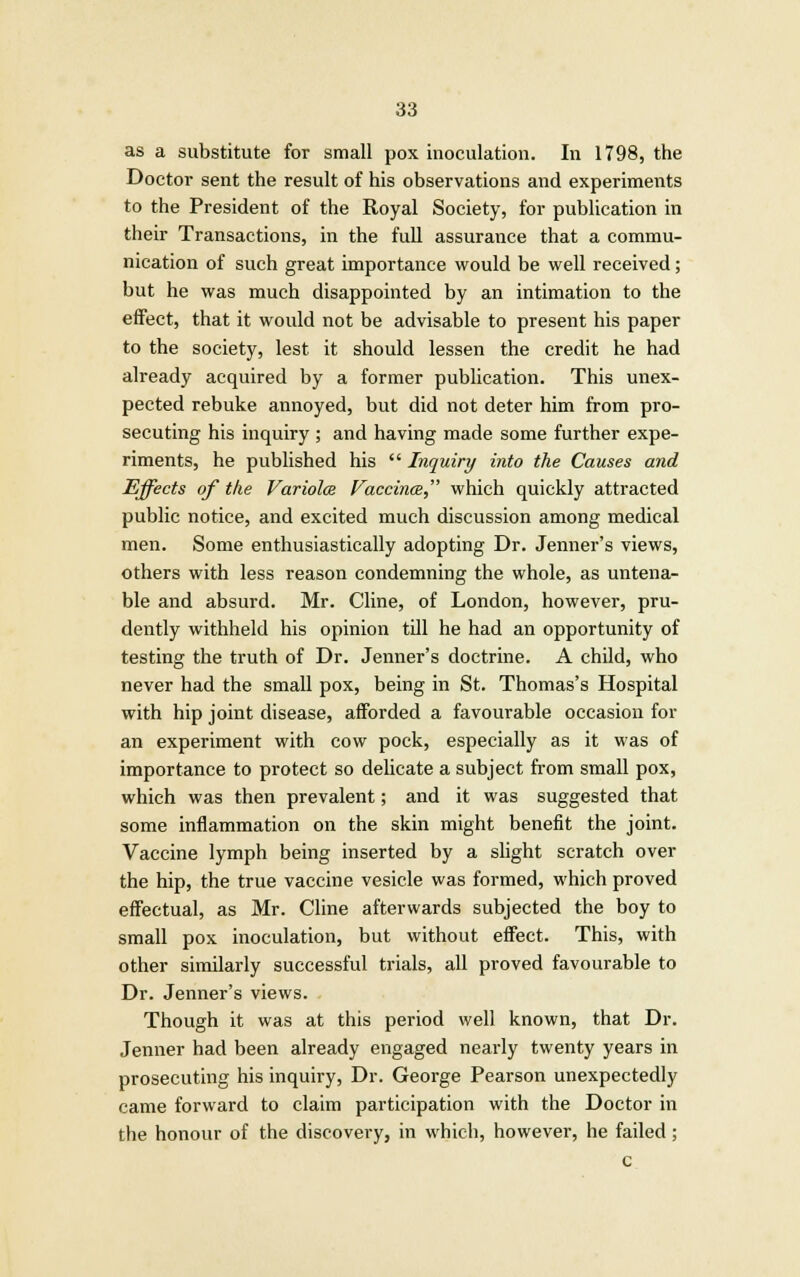 as a substitute for small pox inoculation. In 1798, the Doctor sent the result of his observations and experiments to the President of the Royal Society, for publication in their Transactions, in the full assurance that a commu- nication of such great importance would be well received; but he was much disappointed by an intimation to the effect, that it would not be advisable to present his paper to the society, lest it should lessen the credit he had already acquired by a former publication. This unex- pected rebuke annoyed, but did not deter him from pro- secuting his inquiry ; and having made some further expe- riments, he published his  Inquiry into the Causes and Effects of the Variola Vaccina which quickly attracted public notice, and excited much discussion among medical men. Some enthusiastically adopting Dr. Jenner's views, others with less reason condemning the whole, as untena- ble and absurd. Mr. Cline, of London, however, pru- dently withheld his opinion till he had an opportunity of testing the truth of Dr. Jenner's doctrine. A child, who never had the small pox, being in St. Thomas's Hospital with hip joint disease, afforded a favourable occasion for an experiment with cow pock, especially as it was of importance to protect so delicate a subject from small pox, which was then prevalent; and it was suggested that some inflammation on the skin might benefit the joint. Vaccine lymph being inserted by a slight scratch over the hip, the true vaccine vesicle was formed, which proved effectual, as Mr. Cline afterwards subjected the boy to small pox inoculation, but without effect. This, with other similarly successful trials, all proved favourable to Dr. Jenner's views. Though it was at this period well known, that Dr. Jenner had been already engaged nearly twenty years in prosecuting his inquiry, Dr. George Pearson unexpectedly came forward to claim participation with the Doctor in the honour of the discovery, in which, however, he failed ; c