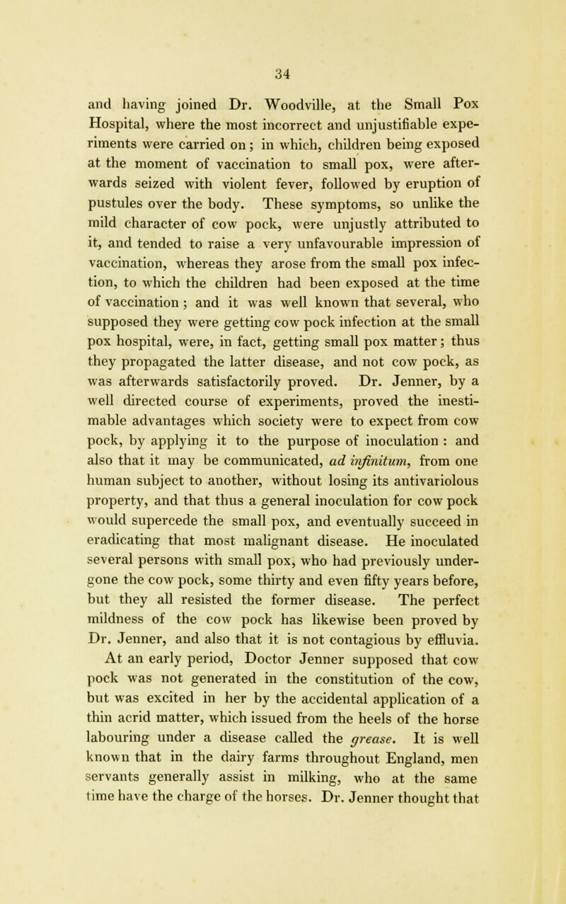 and having joined Dr. Woodville, at the Small Pox Hospital, where the most incorrect and unjustifiable expe- riments were carried on; in which, children being exposed at the moment of vaccination to small pox, were after- wards seized with violent fever, followed by eruption of pustules over the body. These symptoms, so unlike the mild character of cow pock, were unjustly attributed to it, and tended to raise a very unfavourable impression of vaccination, whereas they arose from the small pox infec- tion, to which the children had been exposed at the time of vaccination; and it was well known that several, who supposed they were getting cow pock infection at the small pox hospital, were, in fact, getting small pox matter; thus they propagated the latter disease, and not cow pock, as was afterwards satisfactorily proved. Dr. Jenner, by a well directed course of experiments, proved the inesti- mable advantages which society were to expect from cow pock, by applying it to the purpose of inoculation : and also that it may be communicated, ad irifinitum, from one human subject to another, without losing its antivariolous property, and that thus a general inoculation for cow pock would supercede the small pox, and eventually succeed in eradicating that most malignant disease. He inoculated several persons with small pox, who had previously under- gone the cow pock, some thirty and even fifty years before, but they all resisted the former disease. The perfect mildness of the cow pock has likewise been proved by Dr. Jenner, and also that it is not contagious by effluvia. At an early period, Doctor Jenner supposed that cow pock was not generated in the constitution of the cow, but was excited in her by the accidental application of a thin acrid matter, which issued from the heels of the horse labouring under a disease called the grease. It is well known that in the dairy farms throughout England, men servants generally assist in milking, who at the same time have the charge of the horses. Dr. Jenner thought that