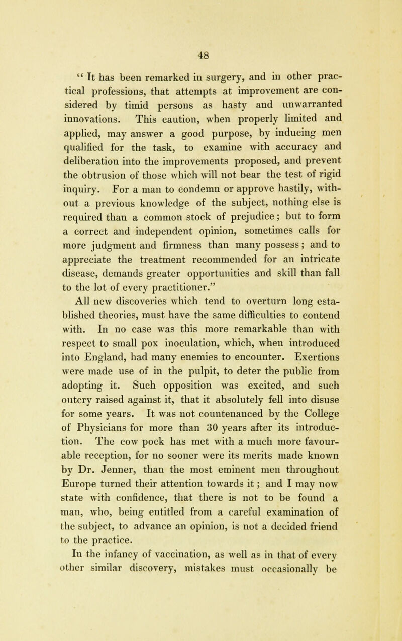  Tt has been remarked in surgery, and in other prac- tical professions, that attempts at improvement are con- sidered by timid persons as hasty and unwarranted innovations. This caution, when properly limited and applied, may answer a good purpose, by inducing men qualified for the task, to examine with accuracy and deliberation into the improvements proposed, and prevent the obtrusion of those which will not bear the test of rigid inquiry. For a man to condemn or approve hastily, with- out a previous knowledge of the subject, nothing else is required than a common stock of prejudice; but to form a correct and independent opinion, sometimes calls for more judgment and firmness than many possess; and to appreciate the treatment recommended for an intricate disease, demands greater opportunities and skill than fall to the lot of every practitioner. All new discoveries which tend to overturn long esta- blished theories, must have the same difficulties to contend with. In no case was this more remarkable than with respect to small pox inoculation, which, when introduced into England, had many enemies to encounter. Exertions were made use of in the pulpit, to deter the public from adopting it. Such opposition was excited, and such outcry raised against it, that it absolutely fell into disuse for some years. It was not countenanced by the College of Physicians for more than 30 years after its introduc- tion. The cow pock has met with a much more favour- able reception, for no sooner were its merits made known by Dr. Jenner, than the most eminent men throughout Europe turned their attention towards it; and I may now state with confidence, that there is not to be found a man, who, being entitled from a careful examination of the subject, to advance an opinion, is not a decided friend to the practice. In the infancy of vaccination, as well as in that of every other similar discovery, mistakes must occasionally be