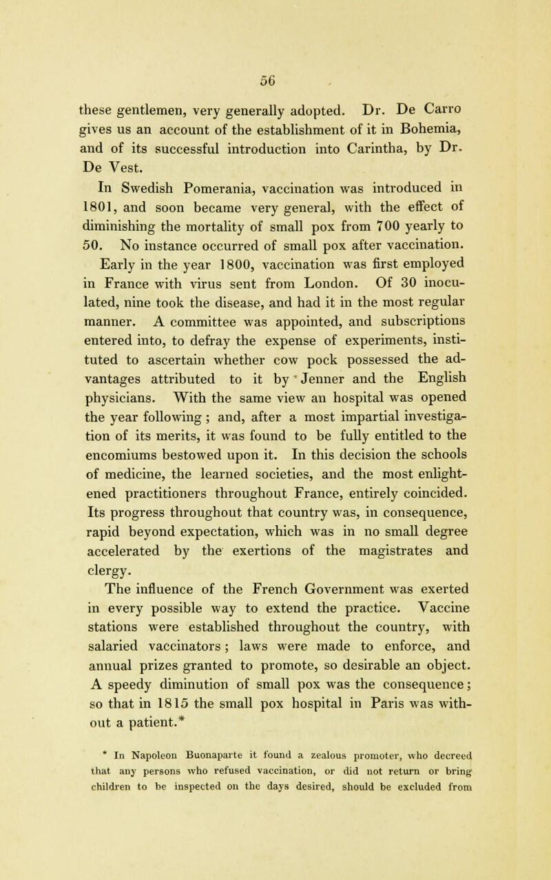 these gentlemen, very generally adopted. Dr. De Carro gives us an account of the establishment of it in Bohemia, and of its successful introduction into Carintha, by Dr. De Vest. In Swedish Pomerania, vaccination was introduced in 1801, and soon became very general, with the effect of diminishing the mortality of small pox from 700 yearly to 50. No instance occurred of small pox after vaccination. Early in the year 1800, vaccination was first employed in France with virus sent from London. Of 30 inocu- lated, nine took the disease, and had it in the most regular manner. A committee was appointed, and subscriptions entered into, to defray the expense of experiments, insti- tuted to ascertain whether cow pock possessed the ad- vantages attributed to it by' Jenner and the English physicians. With the same view an hospital was opened the year following ; and, after a most impartial investiga- tion of its merits, it was found to be fully entitled to the encomiums bestowed upon it. In this decision the schools of medicine, the learned societies, and the most enlight- ened practitioners throughout France, entirely coincided. Its progress throughout that country was, in consequence, rapid beyond expectation, which was in no small degree accelerated by the exertions of the magistrates and clergy. The influence of the French Government was exerted in every possible way to extend the practice. Vaccine stations were established throughout the country, with salaried vaccinators; laws were made to enforce, and annual prizes granted to promote, so desirable an object. A speedy diminution of small pox was the consequence; so that in 1815 the small pox hospital in Paris was with- out a patient.* * In Napoleon Buonaparte it found a zealous promoter, who decreed that any persons who refused vaccination, or did not return or bring children to be inspected on the days desired, should be excluded from