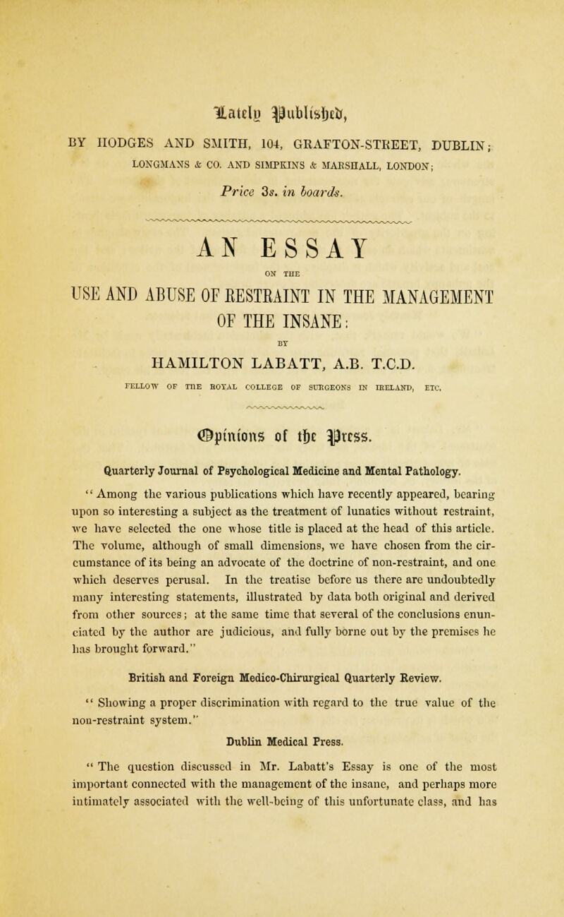 Uatelu ^ublisftt*, BY HODGES AND SMITH, 104, GRAFTON-STKEET, DUBLIN; LONGMANS & CO. AND SIMPKINS & MAESHALL, LONDON; Price 3s. in boards. AN ESSAY ON THE USE AND ABUSE OF EESTEAINT IN THE MANAGEMENT OF THE INSANE: Br HAMILTON LABATT, A.B. T.C.D. FELLOW OF THE HOTAL COLLEGE OF SUHCEONS IN LHELAND, ETC. ©pinions of tfic $rcss. Quarterly Journal of Psychological Medicine and Mental Pathology. '' Among the various publications which have recently appeared, hearing upon so interesting a subject as the treatment of lunatics without restraint, we have selected the one whose title is placed at the head of this article. The volume, although of small dimensions, we have chosen from the cir- cumstance of its being an advocate of the doctrine of non-restraint, and one which deserves perusal. In the treatise before us there arc undoubtedly many interesting statements, illustrated by data both original and derived from other sources; at the same time that several of the conclusions enun- ciated by the author are judicious, and fully borne out by the premises he has brought forward. British and Foreign Medico-Chirurgical Quarterly Review.  Showing a proper discrimination with regard to the true value of the non-restraint system. Dublin Medical Press.  The question discussed in Mr. Labatt's Essay is one of the most important connected with the management of the insane, and perhaps more intimately associated with the well-being of this unfortunate class, and has