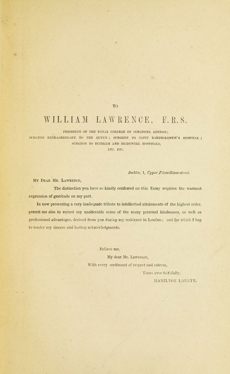 TO WIL LIA M L A W R E N C E, F. K. S. PRESIDENT OF THE ROYAL COLLEGE OF SURGEON'S, LONDON; SOTtGEON EXTRAORDINARY TO THE QUEEN ; SURGEON TO SAINT BARTHOLOMEW'S HOSPITAL ; SURGEON TO EETHLEM AND BRIDEWELL HOSPITALS, ETC. ETC. Dublin, 1, Uppei'Fitzwillkim-street. My Dear Mr. Laweence, The distinction you have so kindly conferred on tins Essay requires the warmest expression of gratitude on my part. In now presenting a very inadequate tribute to intellectual attainments of the highest order, permit me also to record my unalterable sense of the many personal kindnesses, as will as professional advantages, derived from you during my residence in London; and for which I beg to tender my sincere and lasting acknowledgments. Believe me, My dear Mr. Lawrence, With every sentiment of respect and esteem, Tours ever faithfully, HAMILTON LACATT.