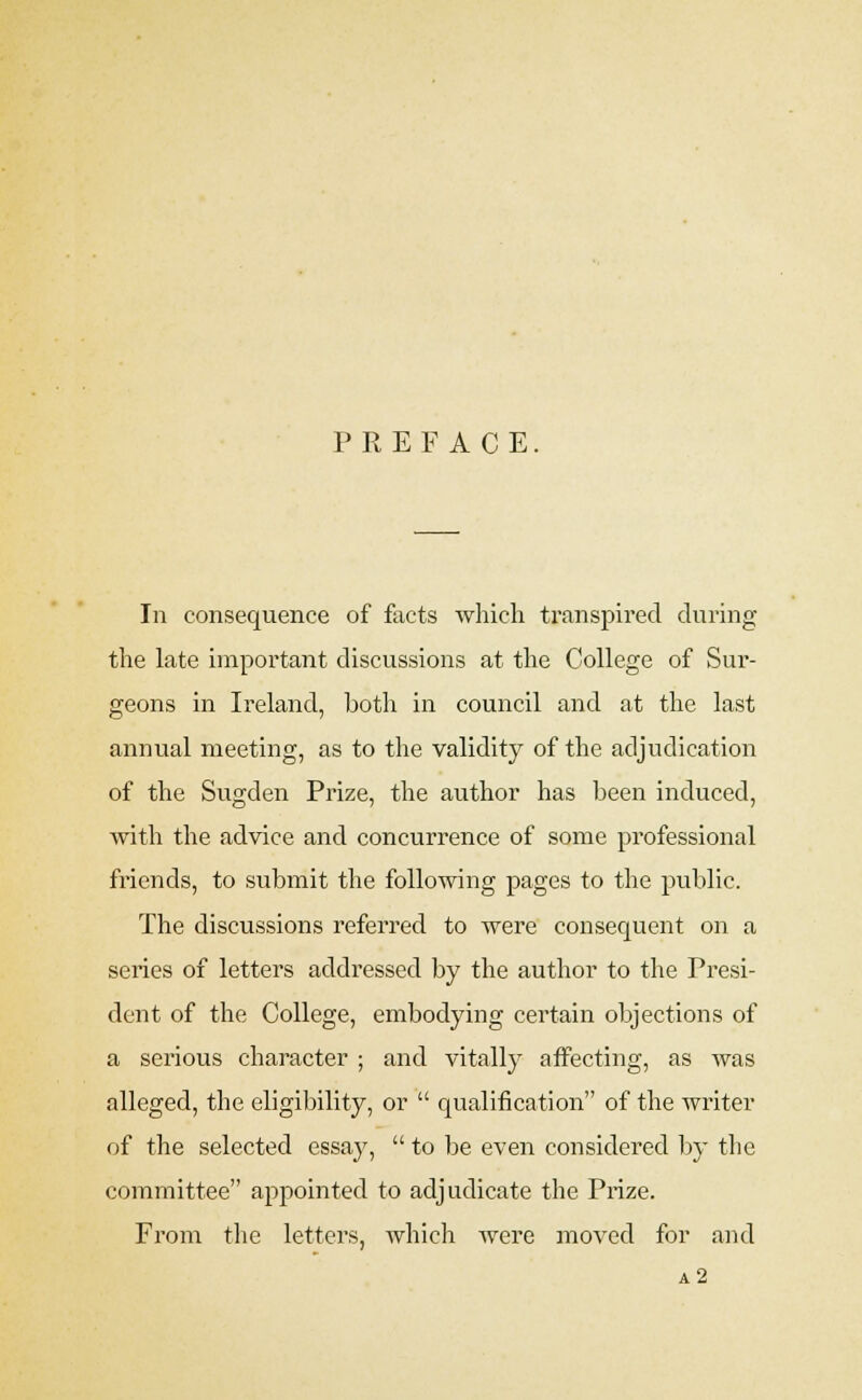 PREFACE. In consequence of facts which transpired during the late important discussions at the College of Sur- geons in Ireland, both in council and at the last annual meeting, as to the validity of the adjudication of the Sugden Prize, the author has been induced, with the advice and concurrence of some professional friends, to submit the following pages to the public. The discussions referred to were consequent on a series of letters addressed by the author to the Presi- dent of the College, embodying certain objections of a serious character ; and vitally affecting, as was alleged, the eligibility, or  qualification of the writer of the selected essay,  to be even considered by the committee appointed to adjudicate the Prize. From the letters, which were moved for and a2