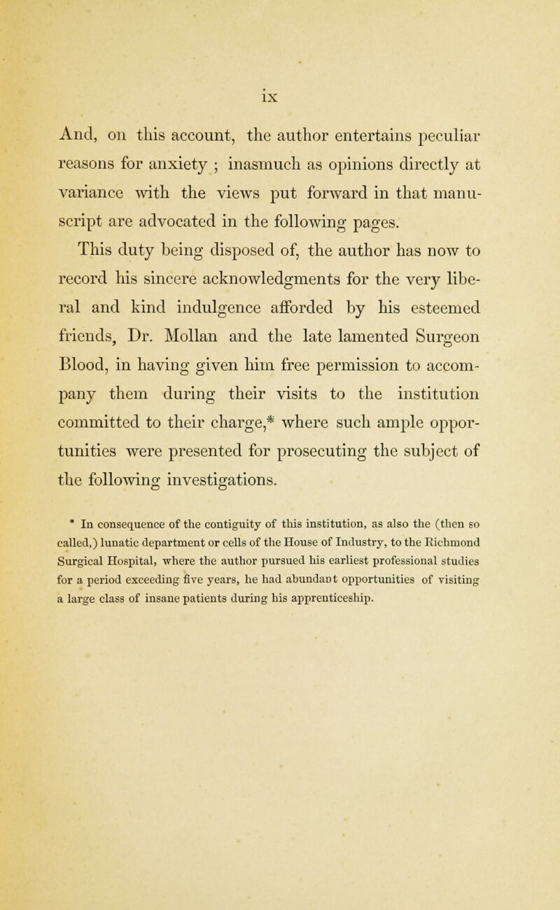 And, on this account, the author entertains peculiar reasons for anxiety ; inasmuch as opinions directly at variance with the views put forward in that manu- script are advocated in the following pages. This duty being disposed of, the author has now to record his sincere acknowledgments for the very libe- ral and kind indulgence afforded by his esteemed friends, Dr. Mollan and the late lamented Surgeon Blood, in having given him free permission to accom- pany them during their visits to the institution committed to their charge,* where such ample oppor- tunities were presented for prosecuting the subject of the following investigations. * In consequence of the contiguity of this institution, as also the (then so called,) lunatic department or cells of the House of Industry, to the Richmond Surgical Hospital, where the author pursued his earliest professional studies for a period exceeding five years, he had abundant opportunities of visiting a large class of insane patients during his apprenticeship.