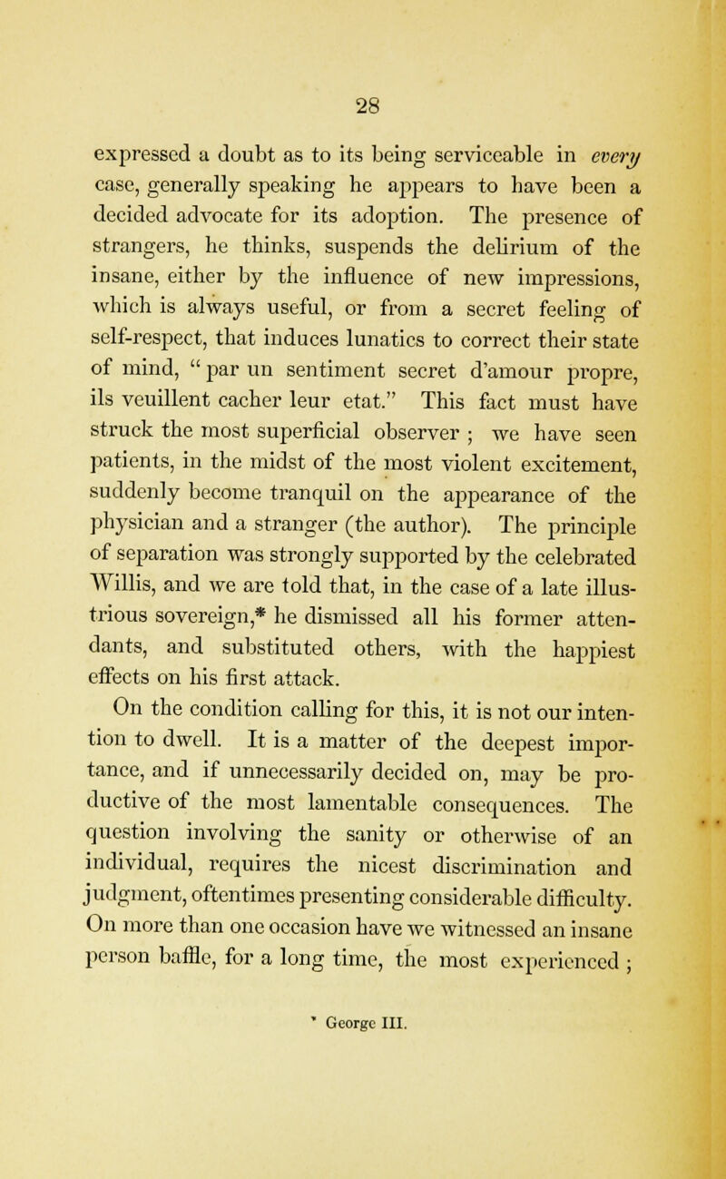 expressed a doubt as to its being serviceable in every case, generally speaking he appears to have been a decided advocate for its adoption. The presence of strangers, he thinks, suspends the delirium of the insane, either by the influence of new impressions, which is always useful, or from a secret feeling of self-respect, that induces lunatics to correct their state of mind,  par un sentiment secret d'amour propre, ils veuillent cacher leur etat. This fact must have struck the most superficial observer ; we have seen patients, in the midst of the most violent excitement, suddenly become tranquil on the appearance of the physician and a stranger (the author). The principle of separation was strongly supported by the celebrated Willis, and we are told that, in the case of a late illus- trious sovereign * he dismissed all his former atten- dants, and substituted others, with the happiest effects on his first attack. On the condition calling for this, it is not our inten- tion to dwell. It is a matter of the deepest impor- tance, and if unnecessarily decided on, may be pro- ductive of the most lamentable consequences. The question involving the sanity or otherwise of an individual, requires the nicest discrimination and judgment, oftentimes presenting considerable difficulty. On more than one occasion have we witnessed an insane person baffle, for a long time, the most experienced ; * George III.