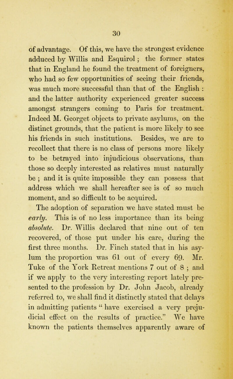 of advantage. Of this, we have the strongest evidence adduced by Willis and Esquirol; the former states that in England he found the treatment of foreigners, who had so few opportunities of seeing their friends, was much more successful than that of the English : and the latter authority experienced greater success amongst strangers coming to Paris for treatment. Indeed M. Georget objects to private asylums, on the distinct grounds, that the patient is more likely to see his friends in such institutions. Besides, we are to recollect that there is no class of persons more likely to be betrayed into injudicious observations, than those so deeply interested as relatives must naturally be ; and it is quite impossible they can possess that address which we shall hereafter see is of so much moment, and so difficult to be acquired. The adoption of separation we have stated must be early. This is of no less importance than its being absolute. Dr. Willis declared that nine out of ten recovered, of those put under his care, during the first three months. Dr. Finch stated that in his asy- lum the proportion was 61 out of every 69. Mr. Tuke of the York Retreat mentions 7 out of 8 ; and if we apply to the very interesting report lately pre- sented to the profession by Dr. John Jacob, already referred to, we shall find it distinctly stated that delays in admitting patients  have exercised a very preju- dicial effect on the results of practice. We have known the patients themselves apparently aware of