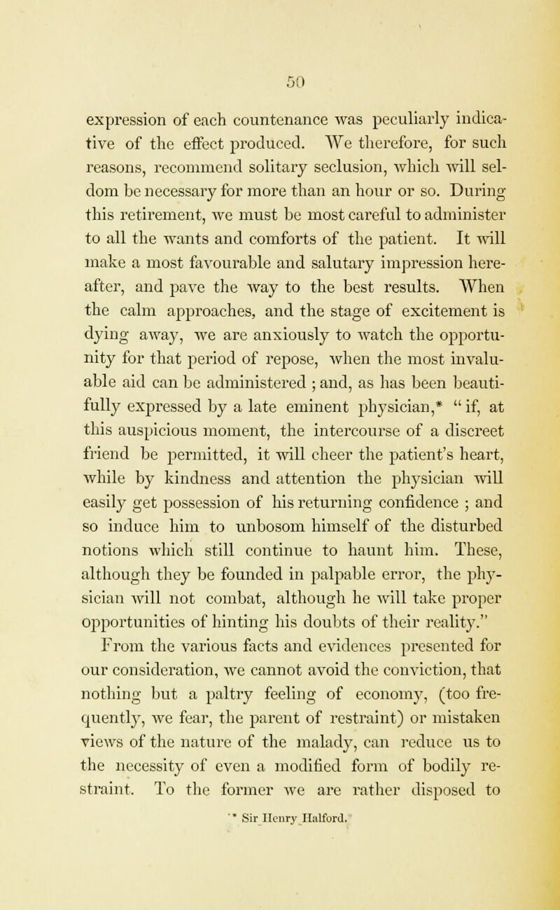 expression of each countenance was peculiarly indica- tive of the effect produced. We therefore, for such reasons, recommend solitary seclusion, which will sel- dom be necessary for more than an hour or so. During this retirement, we must be most careful to administer to all the wants and comforts of the patient. It will make a most favourable and salutary impression here- after, and pave the way to the best results. When the calm approaches, and the stage of excitement is dying away, we are anxiously to watch the opportu- nity for that period of repose, when the most invalu- able aid can be administered ; and, as has been beauti- fully expressed by a late eminent physician,* if, at this auspicious moment, the intercourse of a discreet friend be permitted, it will cheer the patient's heart, while by kindness and attention the physician will easily get possession of his returning confidence ; and so induce him to unbosom himself of the disturbed notions which still continue to haunt him. These, although they be founded in palpable error, the phy- sician will not combat, although he will take proper opportunities of hinting his doubts of their reality. From the various facts and evidences presented for our consideration, we cannot avoid the conviction, that nothing but a paltry feeling of economy, (too fre- quently, we fear, the parent of restraint) or mistaken views of the nature of the malady, can reduce us to the necessity of even a modified form of bodily re- straint. To the former Ave are rather disposed to '* Sir Henry II;dford.