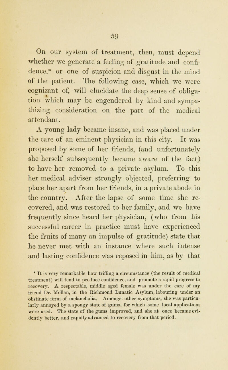 On our system of treatment, then, must depend whether we generate a feeling of gratitude and confi- dence,* or one of suspicion and disgust in the mind of the patient. The following case, which we were cognizant of, will elucidate the deep sense of obliga- tion which may be engendered by kind and sympa- thizing consideration on the part of the medical attendant. A young lady became insane, and was placed under the care of an eminent physician in this city. It was proposed by some of her friends, (and unfortunately she herself subsequently became aware of the fact) to have her removed to a private asylum. To this her medical adviser strongly objected, preferring to place her apart from her friends, in a private abode in the country. After the lapse of some time she re- covered, and was restored to her family, and we have frequently since heard her physician, (who from his successful career in practice must have experienced the fruits of many an impulse of gratitude) state that he never met with an instance where such intense and lasting confidence was reposed in him, as by that * It is very remarkable how trifling a circumstance (the result of medical treatment) will tend to produce confidence, and promote a rapid progress to recovery. A respectable, middle aged female was under the care of my friend Dr. Mollan, in the Richmond Lunatic Asylum, labouring under an obstinate form of melancholia. Amongst other symptoms, she was particu- larly annoyed by a spongy state of gums, for which some local applications were used. The state of the gums improved, and she at once became evi- dently better, and rapidly advanced to recovery from that period.