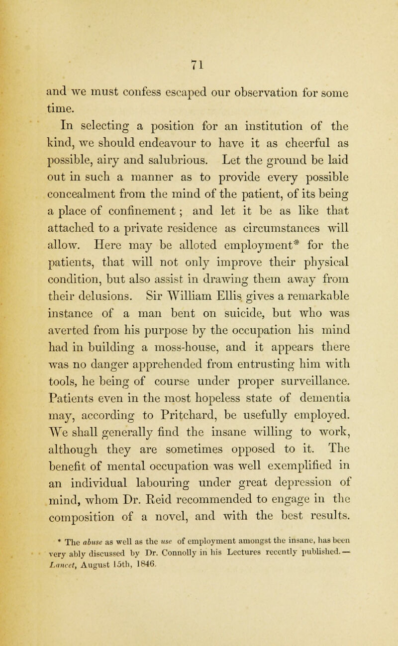 and we must confess escaped our observation for some time. In selecting a position for an institution of the kind, we should endeavour to have it as cheerful as possible, airy and salubrious. Let the ground be laid out in such a manner as to provide every possible concealment from the mind of the patient, of its being a place of confinement; and let it be as like that attached to a private residence as circumstances will allow. Here may be alloted employment* for the patients, that will not only improve their physical condition, but also assist in drawing them away from their delusions. Sir William Ellis gives a remarkable instance of a man bent on suicide, but who was averted from his purpose by the occupation his mind had in building a moss-house, and it appears there was no danger apprehended from entrusting him with tools, he being of course under proper surveillance. Patients even in the most hopeless state of dementia may, according to Pritchard, be usefully employed. We shall generally find the insane willing to work, although they are sometimes opposed to it. The benefit of mental occupation was well exemplified in an individual labouring under great depression of mind, whom Dr. Keid recommended to engage in the composition of a novel, and with the best results. * The abuse as well as the use of employment amongst the insane, has been very ably discussed by Dr. Connolly in his Lectures recently published.— Lancet, August 15th, 1846.