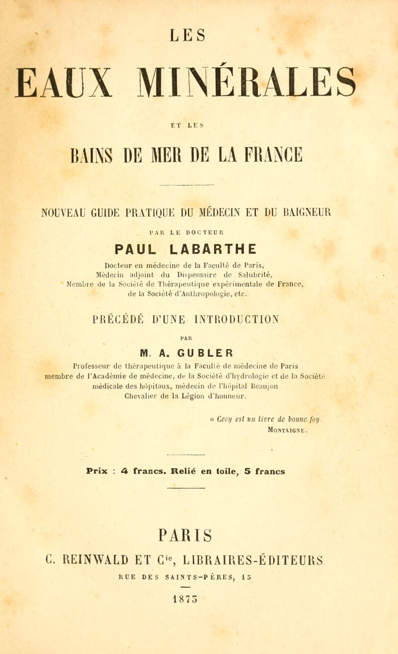 EAUX MINÉRALES BAINS DE MER DE LA FRANCE NOUVEAU GUIDE PRATIQUE DU MÉDECIN ET DU BAIGNEUR l'Ail LE DOCTEUR PAUL LABARTHE Docteur en médecine de la Faculté de Paris, médecin adjoint du Dispensaire de Salubrité, Membre de la Société de Thérapeutique expérimentale de France, de la Société d'Anthropologie, etc. PRÉCÉDÉ D'UNE INTRODUCTION M A. GU BLER Professeur de thérapeutique à la Facullé de médecine de Paris membre de l'Académie de médecine, de la Société d'hydrologie et de la Société médicale des hôpitaux, médecin de l'hôpital Beaujon Chevalier de la Légion d'honneur. « Cecij est un livre de bonne foij Montmgxe. Prix : 4 francs. Relié en toile, 5 francs PARIS G. REINWALD ET Gie, LIBRAIRES-ÉDITEURS HUE DES SAINTS-PÈRES, 15 1875