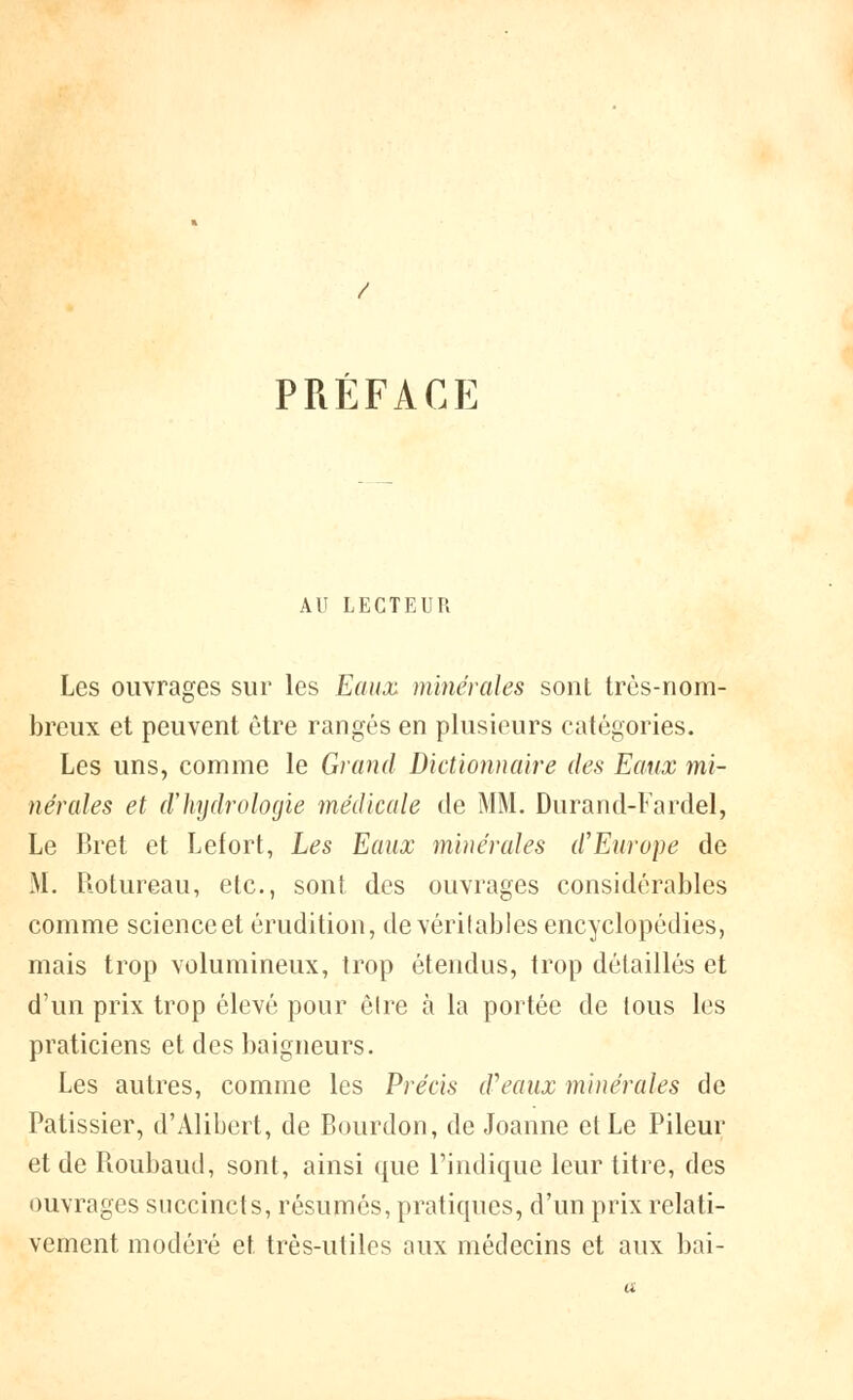 PRÉFACE AU LECTEUR Les ouvrages sur les Eaux minérales sont très-nom- breux et peuvent être rangés en plusieurs catégories. Les uns, comme le Grand Dictionnaire des Eaux mi- nérales et d'hydrologie médicale de MM. Durand-Fardel, Le Bret et Lefort, Les Eaux minérales d'Europe de M. Rotureau, etc., sont des ouvrages considérables comme scienceet érudition, de vérilables encyclopédies, mais trop volumineux, trop étendus, trop détaillés et d'un prix trop élevé pour être à la portée de tous les praticiens et des baigneurs. Les autres, comme les Précis d'eaux minérales de Pâtissier, d'Alibert, de Bourdon, de Joanne et Le Pileur et de Roubaud, sont, ainsi que l'indique leur titre, des ouvrages succincts, résumés, pratiques, d'un prix relati- vement modéré et très-utiles aux médecins et aux bai-