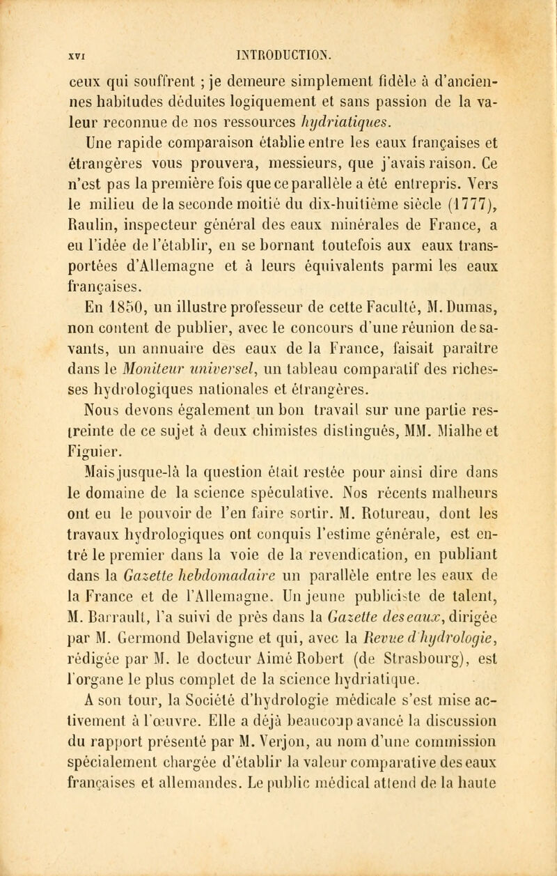 ceux qui souffrent ; je demeure simplement fidèle à d'ancien- nes habitudes déduites logiquement et sans passion de la va- leur reconnue de nos ressources hydriatiques. Une rapide comparaison établie entre les eaux Irançaises et étrangères vous prouvera, messieurs, que j'avais raison. Ce n'est pas la première fois que ce parallèle a été entrepris. Vers le milieu de la seconde moitié du dix-huitième siècle (1777), Raulin, inspecteur général des eaux minérales de France, a eu l'idée de l'établir, en se bornant toutefois aux eaux trans- portées d'Allemagne et à leurs équivalents parmi les eaux françaises. En 1850, un illustre professeur de cette Faculté, M.Dumas, non content de publier, avec le concours d'une réunion desa- vants, un annuaire des eaux de la France, faisait paraître dans le Moniteur universel, un tableau comparatif des riches- ses hydrologiques nationales et étrangères. Nous devons également un bon travail sur une partie res- treinte de ce sujet à deux chimistes distingués, MM. Mialheet Figuier. Maisjusque-là la question était restée pour ainsi dire dans le domaine de la science spéculative. Nos récents malheurs ont eu le pouvoir de l'en faire sortir. M. Rolureau, dont les travaux hydrologiques ont conquis l'estime générale, est en- tré le premier dans la voie de la revendication, en publiant dans la Gazette hebdomadaire un parallèle entre les eaux de la France et de l'Allemagne. Un jeune publiciste de talent, M. Barrault, l'a suivi de près dans la Gazette deseaux, dirigée par M. Germond Delavigne et qui, avec la Revue d'hydrologie, rédigée par M. le docteur Aimé Robert (de Strasbourg), est l'organe le plus complet de la science hydriatique. A son tour, la Société d'hydrologie médicale s'est mise ac- tivement à l'œuvre. Elle a déjà beaucoup avancé la discussion du rapport présenté par M. Verjon, au nom d'une commission spécialement chargée d'établir la valeur comparative des eaux françaises et allemandes. Le public médical attend de la haute