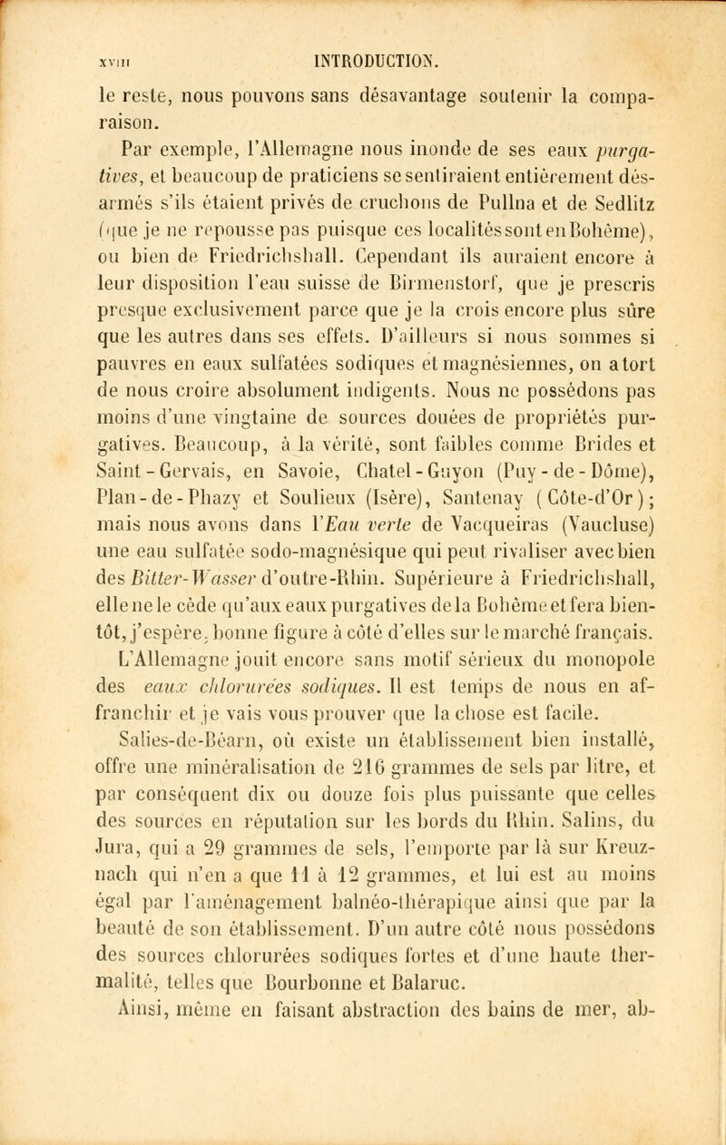 le reste, nous pouvons sans désavantage soutenir la compa- raison. Par exemple, l'Allemagne nous inonde de ses eaux purga- tives, et beaucoup de praticiens se sentiraient entièrement dés- armés s'ils étaient privés de cruchons de Pullna et de Sedlitz (que je ne repousse pas puisque ces localités sont en Bohême), ou bien de Friedrichshall. Cependant ils auraient encore à leur disposition l'eau suisse de Birmenstorf, que je prescris presque exclusivement parce que je la crois encore plus sûre que les autres dans ses effets. D'ailleurs si nous sommes si pauvres en eaux sulfatées sodiques et magnésiennes, on atort de nous croire absolument indigents. Nous ne possédons pas moins d'une vingtaine de sources douées de propriétés pur- gatives. Beaucoup, à la vérité, sont faibles comme Brides et Saint-Gervais, en Savoie, Chatel-Guyon (Puy-de-Dôme), Plan-de-Phazy et Soulieux (Isère), Santenay (Côte-d'Or); mais nous avons dans Y Eau verte de Vacqueiras (Vaucluse) une eau sulfatée sodo-magnésique qui peut rivaliser avec bien desBitter- Wasser d'outre -Rhin. Supérieure à Friedrichshall, elle ne le cède qu'aux eaux purgatives delà Bohême et fera bien- tôt, j'espère, bonne figure à côté d'elles sur le marché français. L'Allemagne jouit encore sans motif sérieux du monopole des eaux chlorurées sodiques. Il est temps de nous en af- franchir et je vais vous prouver que la chose est facile. Salies-de-Béarn, où existe un établissement bien installé, offre une minéralisation de 216 grammes de sels par litre, et par conséquent dix ou douze fois plus puissante que celles des sources en réputation sur les bords du Khin. Salins, du Jura, qui a 29 grammes de sels, l'emporte par là sur Kreuz- nach qui n'en a que lia 12 grammes, et lui est au moins égal par l'aménagement balnéo-thérapique ainsi que par la beauté de son établissement. D'un autre côté nous possédons des sources chlorurées sodiques fortes et d'une haute ther- malité, telles que Bourbonne et Balaruc. Ainsi, même en faisant abstraction des bains de mer, ab-