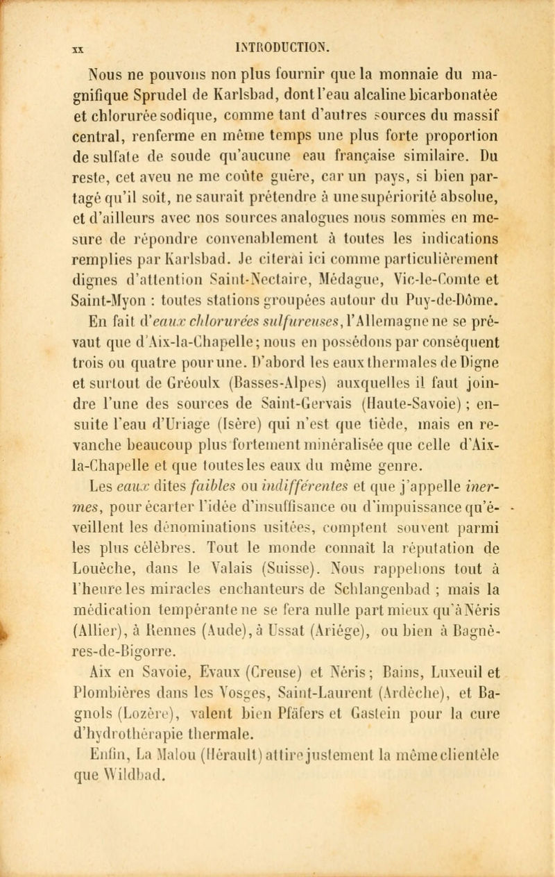 Nous ne pouvons non plus fournir que la monnaie du ma- gnifique Sprudel de Karlsbad, dont l'eau alcaline bicarbonatée et chlorurée sodique, comme tant d'autres sources du massif central, renferme en même temps une plus forte proportion de sulfate de soude qu'aucune eau française similaire. Du reste, cet aveu ne me coûte guère, car un pays, si bien par- tagé qu'il soit, ne saurait prétendre à une supériorité absolue, et d'ailleurs avec nos sources analogues nous sommés en me- sure de répondre convenablement à toutes les indications remplies par Karlsbad. Je citerai ici comme particulièrement dignes d'attention Saint-Nectaire, Médague, Vic-le-Comte et Saint-Myon : toutes stations groupées autour du Puy-de-Dôme. En fait d'eaux clilorurées sulfureuses, l'Allemagne ne se pré- vaut que d'Aix-la-Chapelle; nous en possédons par conséquent trois ou quatre pour une. D'abord les eaux thermales de Digne et surtout de Gréoulx (Basses-Alpes) auxquelles il faut join- dre l'une des sources de Saint-Gervais (Haute-Savoie) ; en- suite l'eau d'Uriage (Isère) qui n'est que tiède, mais en re- vanche beaucoup plus fortement minéralisée que celle d'Aix- la-Chapelle et que toutes les eaux du même genre. Les eaux dites faibles ou indifférentes et que j'appelle iner- mes, pour écarter l'idée d'insuffisance ou d'impuissance qu'é- veillent les dénominations usitées, comptent souvent, parmi les plus célèbres. Tout le monde connaît la réputation de Louèche, dans le Valais (Suisse). Nous rappelions tout à l'heure les miracles enchanteurs de Schlangenbad ; mais la médication tempérante ne se fera nulle part mieux qu'àNéris (Allier), à Kennes (Aude), à Ussat (Ariége), ou bien à Bagnè- res-de-Bigorre. Aix en Savoie, Evaux (Creuse) et. Néris ; Bains, Luxeuil et Plombières clans les Vosges, Saint-Laurent (Ardèche), et Ba- gnols (Lozère), valent bien Pfâfers et Gastein pour la cure d'hydrothérapie thermale. Enfin, La Malou (Hérault) attire justement la même clientèle que Wildbad.