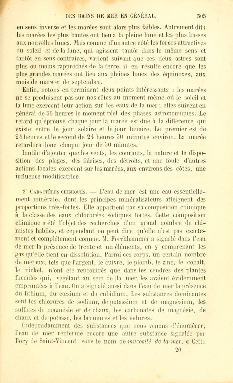 en sens inverse et les marées sont alors plus faibles. Autrement dit : les marées les plus hautes ont lieu à la pleine lune et les plus basses aux nouvelles lunes. Mais comme d'un autre côté les forces attractives du soleil et de la lune, qui agissent tantôt dans le même sens et tantôt en sens contraires, varient suivant que ces deux astres sont plus ou moins rapprochés de la terre, il en résulte encore que les plus grandes marées ont lieu aux pleines lunes des équinoxes, aux mois de mars et de septembre. Enfin, notons en terminant deux points intéressants : les marées ne se produisent pas sur nos côtes au moment même où le soleil et la lune exercent leur action sur les eaux de la mer; elles suivent en général de 5G heures le moment réel des phases astronomiques. Le retard qu'éprouve chaque jour la marée est due à la différence qui existe entre le jour solaire et le jour lunaire. Le premier est. de 24 heures et le second de 24 heures 50 minutes environ. La marée retardera donc chaque jour de 50 minutes. Inutile d'ajouter que les vents, les courants, la nature et la dispo- sition des plages, des falaises, des détroits, et une foule d'autres actions locales exercent sur les marées, aux environs des côtes, une influence modificatrice. 2° Caractères chimiques. — L'eau de mer est une eau essentielle- ment minérale, dont les principes minéralisateurs atteignent des proportions très-fortes. Elle appartient par sa composition chimique à la classe des eaux chlorurées sodiques fortes. Cette composition chimique a été l'objet des recherches d'un grand nombre de chi- mistes habiles, et cependant on peut dire qu'elle n'est pas exacte- ment et complètement connue. M. Forchhammer a signalé dans l'eau de mer la présence de trente et un éléments, en y comprenant les gaz qu'elle tient en dissolution. Parmi ces corps, un certain nombre de métaux, tels que l'argent, le cuivre, le plomb, le zinc, le cobalt, le nickel, n'ont été rencontrés que dans les cendres des plantes fucoïdes qui, végétant au sein de [la mer, les avaient évidemment empruntées à l'eau. On a signalé aussi dans l'eau de mer la présence du lithium, du cœsium et du rubidium. Les substances dominantes sont les chlorures de sodium, de potassium et de magnésium, les sulfates de magnésie et de chaux, les carbonates de magnésie, de chaux et de potasse, les bromures et les iodures. Indépendamment des substances que nous venons d'énumérer, l'eau de mer renferme encore une autre substance signalée par Bory de Saint-Vincent sous le nom de mucosité de la mer. « Cette 21)