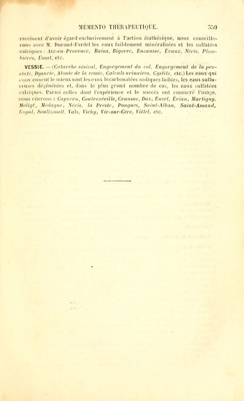 rarement d'avoir égard exclusivement à l'action diathésique, nous conseille- rons avec M. Durand-Fardel les eaux faiblement minéralisées et les sulfatées calciques: Aix-en-Provence, Bains, Bigorre, Encausse, Êvaux, Néris, Plom- bières, Ussat, etc. VESSIE. —(Catarrhe vésical, Engorgement du col, Engorgement de la pro- state, Dysurie, Atonie de tu vessie, Calculsurinaires. Cystite, etc.) Les eaux qui conviennent le mieux sont les eaux bicarbonatées sodiques faibles, les eaux su Mil- ieu ses dégénérées et, dans le plus grand nombre de cas. les eaux sulfatées ealeiques. Parmi celles dont l'expérience et le succès ont consacré l'usage, nous citerons : Capvern, Contrexéville, Cransac, Ikiz, Euzct, Évian, Martigny, Moligt, Médagtie, Néris, la Preste, Pougues, Saint-Alban, Samt-Amand, ttoyat, Soultziiialt, Vais, Vichy, Yic-sur-Cère. Vittel, etc.