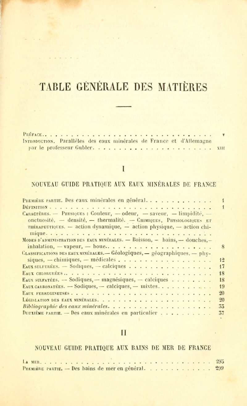 TABLE GÉNÉRALE DES MATIÈRES Préface t Introduction. Parallèles des eaux minérales de France et d'Allemagne par le professeur Guider xnt I NOUVEAU GUIDE PRATIQUE AUX EAUX MINÉRALES DE FRANGE Première partie. Des eaux minérales en général 1 Définition 1 Caractères.— Physiques: Couleur, —odeur, —saveur, —limpidité, onctuosité, — densité, — thermalité. — Chimiques, Physiologiques et thérapeutiques. — action dynamique, — action physique, — action chi- mique . Modes d'administration des eaux minérales. — Boisson, — bains, — douches,— inhalation, —vapeur, — boue 8 Classifications des eaux minérales.— Géologiques,— géographiques, — phy- siques, — chimiques, — médicales 12 Eaux sulfurées. — Sodiques,—calciques 17 Eaux chlorurées 18 Eaux sulfatées. — Sodiques,— magnésiques, — calciques 18 Eauxcarbonatées. —Sodiques,— calciques,— mixtes 19 Eaux, ferrugineuses 20 Législation des eaux minérales 20 Bibliographie des eaux minérales ô3 Deuxième partie. — Des eaux minérales en particulier 37 II NOUVEAU GUIDE PRATIQUE AUX BAINS DE MER DE FRANCE La mer 29a Première partie. — Des bains de mer en général 299