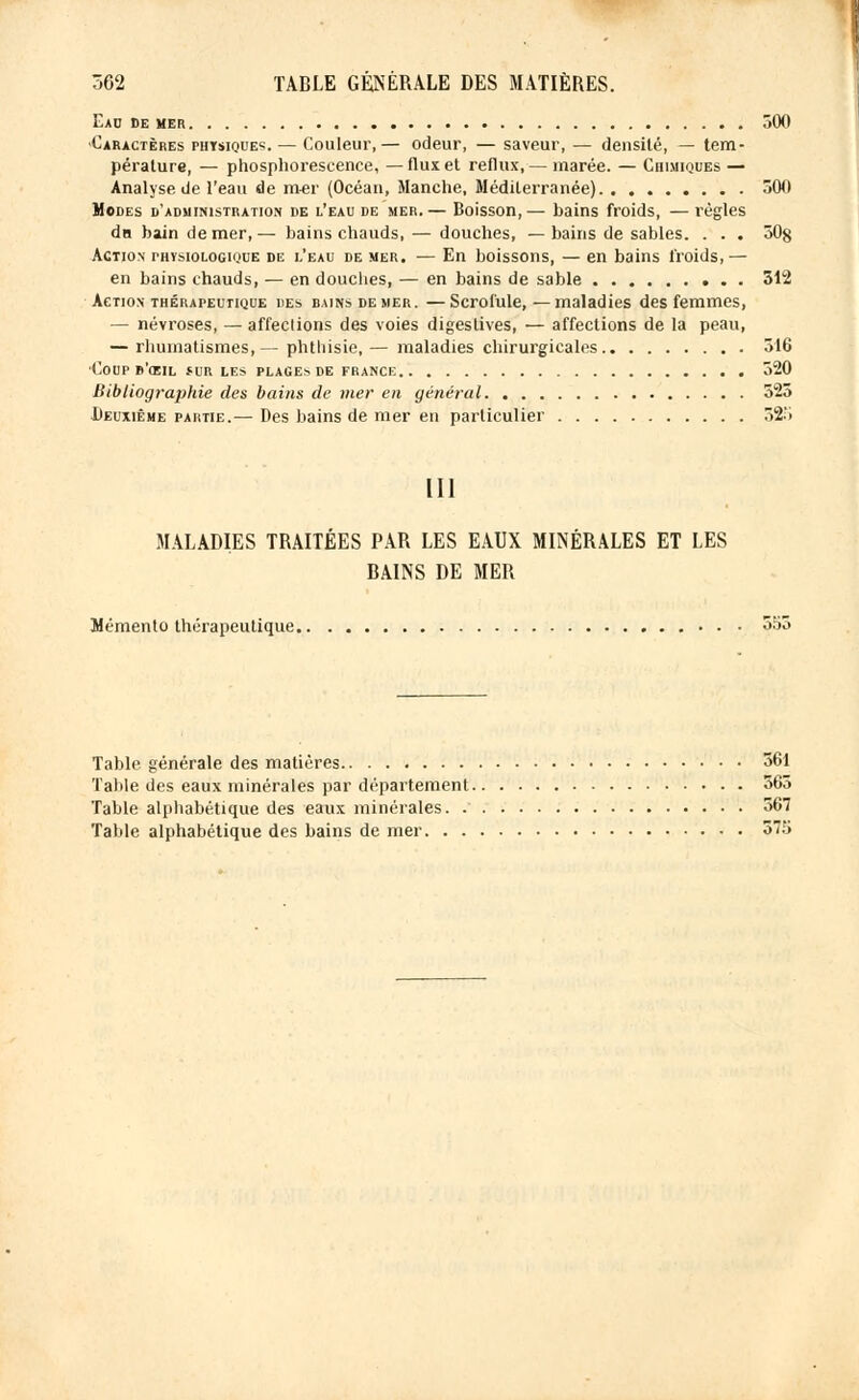 Eau de mer 300 Caractères physiques. — Couleur,— odeur, — saveur, — densité, — tem- pérature, — phosphorescence, —flux et reflux, — marée. — Chimiques — Analyse de l'eau de mer (Océan, Manche, Méditerranée) 300 Modes d'administration de l'eau de mer.— Boisson,— bains froids, — régies du bain de mer,— bains chauds, — douches, — bains de sables. . . . 30§ Action physiologique de l'eau de mer. — En boissons, — en bains froids,— en bains chauds, — en douches, — en bains de sable 312 Action thérapeutique des bains de mer. —Scrofule,—maladies des femmes, — névroses, — affeclions des voies digeslives, — affections de la peau, — rhumatismes,— phthisie,— maladies chirurgicales 516 •Coup b'œil îur les plages de France 320 Bibliographie des bains de mer en général 525 Deuxième partie.— Des bains de mer en particulier 323 m MALADIES TRAITÉES PAR LES EAUX MINÉRALES ET LES BAINS DE MER Mémento thérapeutique 553 Table générale des matières 561 Talile des eaux minérales par département 363 Table alphabétique des eaux minérales. 367 Table alphabétique des bains de mer 375