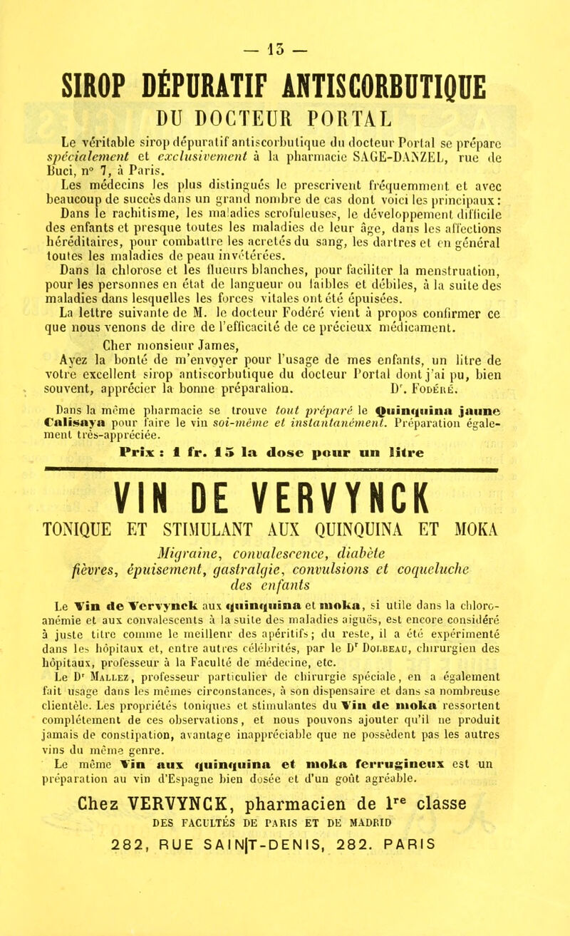 — 15 — SIROP DÉPURATIF ANTISCORBUTIQUE DU DOCTEUR PORTAI, Le véritable sirop dépuratif antiscorbutique du docteur Portai se préparc spécialement et exclusivement à la pharmacie SAGE-D.\?^ZEL, rue de Buci, n° 7, à Paris. Les médecins les plus distingués le prescrivent fréquemment et avec beaucoup de succès dans un grand nombre de cas dont voici les principaux: Dans le rachitisme, les maladies scrofuleuses, le développement difficile des enfants et presque toutes les maladies de leur âge, dans les affections héréditaires, pour combattre les acretésdu sang, les dartres et en général toutes les maladies de peau invétérées. Dans la chlorose et les flueurs blanches, pour faciliter la menstruation, pour les personnes en état de langueur ou faibles et débiles, à la suite des maladies dans lesquelles les forces vitales ont été épuisées. La lettre suivante de M. le docteur Fodéré vient à propos confirmer ce que nous venons de dire de l'efficacité de ce précieux médicament. Cher monsieur James, Ayez la bonté de m'envoyer pour l'usage de mes enfants, un litre de votre excellent sirop antiscorbutique du docteur Portai dont j'ai pu, bien souvent, apprécier la bonne préparation. Dr. Fodéré. Pans la môme pharmacie se trouve tout préparé le Quinquina jaune falisaya pour faire le vin soi-même et instantanément. Préparation égale- ment très-appréciée. Prix : 1 fr. 15 la dose pour un litre VIN DE VERVYNCK TONIQUE ET STIMULANT AUX QUINQUINA ET MOKA Migraine, convalescence, diabète plèvres, épuisement, gastralgie, convulsions et coqueluche des enfants Le Vin de Vcrvynck aux quinquina et moka, si utile dans la chloro- anémie et aux convalescents à la suite des maladies aiguës, est encore considéré à juste titre comme le meilleur des apéritifs; du reste, il a été expérimenté dans les hôpitaux et, entre autres célébrités, par le Dr Doi.beau, chirurgien des hôpitaux, professeur à la Faculté de médecine, etc. Le Dr Mallez, professeur particulier de chirurgie spéciale, en a également fait usage dans les mêmes circonstances, à son dispensaire et dans sa nombreuse clientèle. Les propriétés toniques et stimulantes du Vin de moka ressortent complètement de ces observations, et nous pouvons ajouter qu'il ne produit jamais de constipation, avantage inappréciable que ne possèdent pas les autres vins du même genre. Le même Vin aux quinquina et moka ferrugineux est un préparation au vin d'Espagne bien dosée et d'un goût agréable. Chez VERVYNCK, pharmacien de lre classe DES FACULTÉS DE PARIS ET DE MADRID 282, RUE SAIN|T-DENIS, 282. PARIS