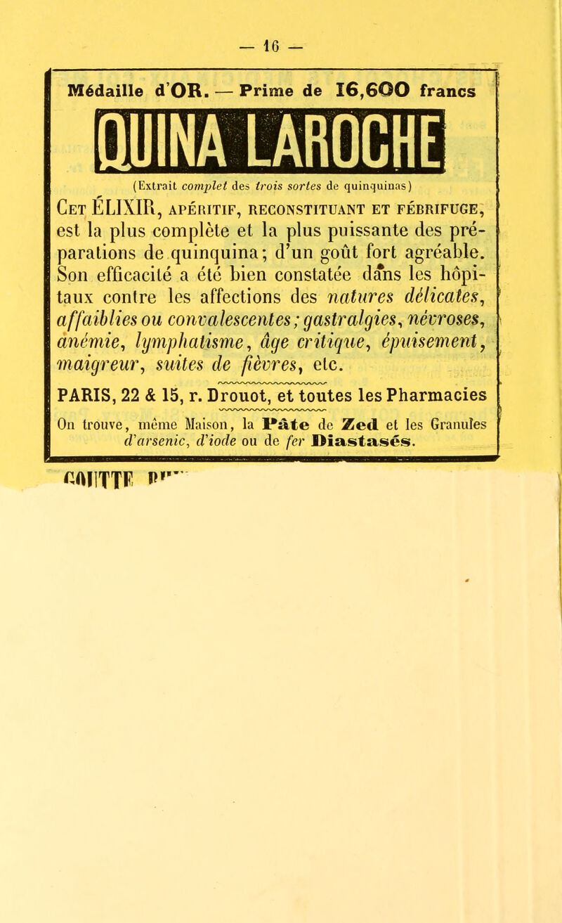 Médaille d OR. — Prime de 16,600 francs QUINA LAROCHE (Extrait complet des trois sortes de quinquinas) Cet ELIXIR, apéritif, reconstituant et fébrifuge, est la plus complète et la plus puissante des pré- parations de quinquina; d'un goût fort agréable. Son efficacité a été bien constatée dans les hôpi- taux contre les affections des natures délicates, affaiblies ou convalescentes ; gastralgies, névroses, anémie, lymphatisme, âge critique, épuisement, maigreur, suites de fièvres, elc. PARIS, 22 & 15, r. Drouot, et toutes les Pharmacies On trouve, même Maison, la I*»te de Zetl et les Granules (Varsenic, d'iode ou de fer Diastsisés. GAUTTF i>r