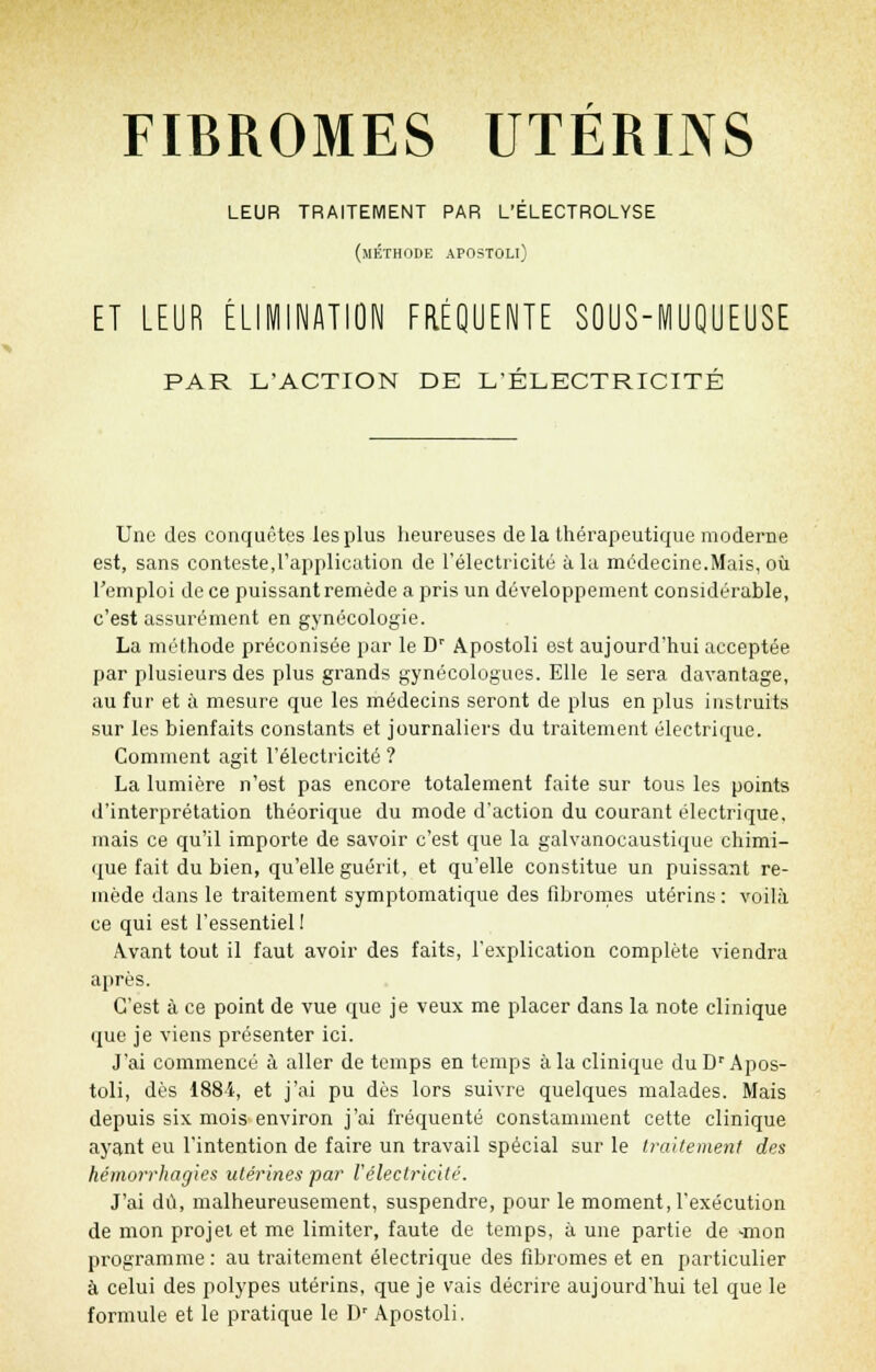 LEUR TRAITEMENT PAR L'ÉLECTROLYSE (méthode apostoli) ET LEUR ÉLIMINATION FRÉQUENTE SOUS-MUQUEUSE PAR L'ACTION DE L'ÉLECTRICITÉ Une des conquêtes les plus heureuses de la thérapeutique moderne est, sans conteste,l'application de l'électricité à la médecine.Mais, où l'emploi de ce puissant remède a pris un développement considérable, c'est assurément en gynécologie. La méthode préconisée par le Dr Apostoli est aujourd'hui acceptée par plusieurs des plus grands gynécologues. Elle le sera davantage, au fur et à mesure que les médecins seront de plus en plus instruits sur les bienfaits constants et journaliers du traitement électrique. Comment agit l'électricité ? La lumière n'est pas encore totalement faite sur tous les points d'interprétation théorique du mode d'action du courant électrique, mais ce qu'il importe de savoir c'est que la galvanocaustique chimi- que fait du bien, qu'elle guérit, et qu'elle constitue un puissant re- mède dans le traitement symptomatique des fibromes utérins : voilà ce qui est l'essentiel ! Avant tout il faut avoir des faits, l'explication complète viendra après. C'est à ce point de vue que je veux me placer dans la note clinique que je viens présenter ici. J'ai commencé à aller de temps en temps à la clinique du Dr Apos- toli, dès 1884, et j'ai pu dès lors suivre quelques malades. Mais depuis six mois environ j'ai fréquenté constamment cette clinique ayant eu l'intention de faire un travail spécial sur le traitement des hémorrhagies utérines par l'électricité. J'ai dû, malheureusement, suspendre, pour le moment, l'exécution de mon projet et me limiter, faute de temps, à une partie de -mon programme : au traitement électrique des fibromes et en particulier à celui des polypes utérins, que je vais décrire aujourd'hui tel que le formule et le pratique le Dr Apostoli.