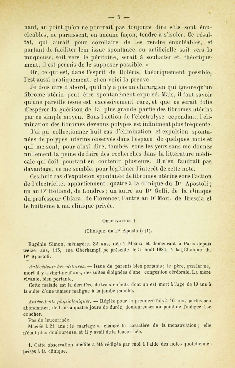 nant, au point qu'on ne pourrait pas toujours dire s'ils sont énu- cléables, ne paraissent, en aucune façon, tendre à s'isoler. Ce résul- tat, qui aurait pour corollaire de les rendre e'nucléables, et partant de faciliter leur issue spontanée ou artificielle soit vers la muqueuse, soit vers le péritoine, serait à souhaiter et, théorique- ment, il est permis de le supposer possible. >> Or, ce qui est, dans l'esprit de Doléris, théoriquement possible, l'est aussi pratiquement, et en voici la preuve. Je dois dire d'abord, qu'il n'y a pas un chirurgien qui ignore qu'un fibrome utérin peut être spontanément expulsé. Mais, il faut savoir qu'une pareille issue est excessivement rare, et que ce serait folie d'espérer la guérison de la plus grande partie des fibromes utérins par ce simple moyen. Sous l'action de l'électrolyse cependant, l'éli- mination des fibromes devenus polypes est infiniment plus fréquente. J'ai pu collectionner huit cas d'élimination et expulsion sponta- nées de polypes utérins observés dans l'espace de quelques mois et qui me sont, pour ainsi dire, tombés sous les yeux sans me donner nullement la peine de faire des recherches dans la littérature médi- cale qui doit pourtant en contenir plusieurs. Il n'en faudrait pas davantage, ce me semble, pour légitimer l'intérêt de cette note. Ces huit cas d'expulsion spontanée de fibromes utérins sous l'action de l'électricité, appartiennent : quatre à la clinique du Dr Apostoli ; un au Dr Holland, de Londres ; un autre au Dr Gelli, de la clinique du professeur Chiara, de Florence; l'autre au Dr Mori, de Brescia et le huitième à ma clinique privée. Observation I (Clinique du Dr Apostoli) (1). Eugénie Simon, ménagère, 32 ans, née à Meaux et demeurant à Paris depuis treize ans, 115, rue Oherkampf, se présente le 5 août 1884, à la [Clinique du Dr Apostoli. Antécédents héréditaires. — Issue de parents bien portants ; le père, gendarme, mort il y a vingt-neuf ans, des suites éloignées d'une congestion cérébrale. La mère vivante, bien portante. Cette malade est la dernière de trois enfants dont un est mort à l'âge de 19 ans à la suite d'une tumeur maligne à la jambe gauche. Antécédents physiologiques. — Réglée pour la première fois à 16 ans; pertes peu abondantes, de trois à quatre jours de durée, douloureuses au point de l'obliger à se coucher. Pas de leucorrhée. Mariée à 21 ans ; le mariage a changé le caractère de la menstruation ; elle n'était plus douloureuse,et il y avait delà leucorrhée. 1. Cette observation inédite a été rédigée par moi à l'aide des notes quotidiennes prises à la clinique.