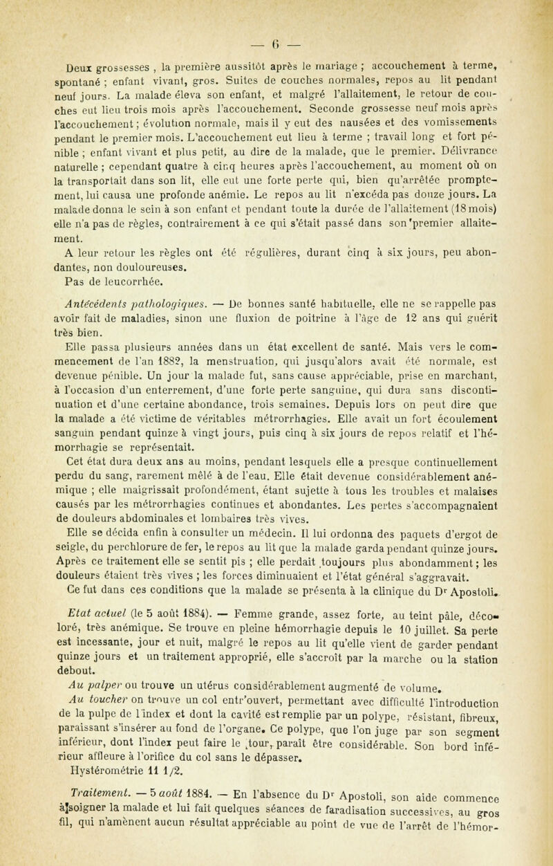 Deux grossesses , la première aussitôt après le mariage ; accouchement a terme, spontané ; enfant vivant, gros. Suites de couches normales, repos au lit pendant neuf jours. La malade éleva son enfant, et malgré l'allaitement, le retour de cou- ches eut lieu trois mois après l'accouchement. Seconde grossesse neuf mois après l'accouchement ; évolution normale, mais il y eut des nausées et des vomissements pendant le premier mois. L'accouchement eut lieu à terme ; travail long et fort pé- nible ; enfant vivant et plus petit, au dire de la malade, que le premier. Délivrance naturelle ; cependant quatre à cinq heures après l'accouchement, au moment où on la transportait dans son lit, elle eut une forte perte qui, bien qu'arrêtée prompte- ment, lui causa une profonde anémie. Le repos au lit n'excéda pas douze jours. La malade donna le sein à son enfant et pendant toute la durée de l'allaitement (18 mois) elle n'a pas de règles, contrairement à ce qui s'était passé dans son'premier allaite- ment. A leur retour les règles ont été régulières, durant cinq à six jours, peu abon- dantes, non douloureuses. Pas de leucorrhée. Antécédents pathologiques. — De bonnes santé habituelle, elle ne se rappelle pas avoir fait de maladies, sinon une fluxion de poitrine à l'âge de 12 ans qui guérit très bien. Elle passa plusieurs années dans un état excellent de santé. Mais vers le com- mencement de l'an 188?, la menstruation, qui jusqu'alors avait été normale, est devenue pénible. Un jour la malade fut, sans cause appréciable, prise en marchant, à l'occasion d'un enterrement, d'une forte perte sanguine, qui dura sans disconti- nuation et d'une certaine abondance, trois semaines. Depuis lors on peut dire que la malade a été victime de véritables métrorrhagies. Elle avait un fort écoulement sanguin pendant quinze a vingt jours, puis cinq a six jours de repos relatif et l'hé- morrhagie se représentait. Cet état dura deux ans au moins, pendant lesquels elle a presque continuellement perdu du sang, rarement mêlé à de l'eau. Elle était devenue considérablement ané- mique ; elle maigrissait profondément, étant sujette a tous les troubles et malaises causés par les métrorrhagies continues et abondantes. Les pertes s'accompagnaient de douleurs abdominales et lombaires très vives. Elle se décida enfin à consulter un médecin. 11 lui ordonna des paquets d'ergot de seigle, du perchlorure de fer, le repos au lit que la malade garda pendant quinze jours. Après ce traitement elle se sentit pis ; elle perdait toujours plus abondamment ; les douleurs étaient très vives ; les forces diminuaient et l'état général s'aggravait. Ce fut dans ces conditions que la malade se présenta à la clinique du Dr Apostoli. Etat actuel (le 5 août 1884). — Femme grande, assez forte, au teint pâle, déco- loré, très anémique. Se trouve en pleine hémorrhagie depuis le 10 juillet. Sa perte est incessante, jour et nuit, malgré le repos au lit qu'elle vient de garder pendant quinze jours et un traitement approprié, elle s'accroît par la marche ou la station debout. Au palper ou trouve un utérus considérablement augmenté de volume. Au toucher on trouve un col entr'ouvert, permettant avec difficulté l'introduction de la pulpe de l'index et dont la cavité est remplie par un polype, résistant fibreux paraissant s'insérer au fond de l'organe. Ce polype, que l'on juge par son segment inférieur, dont l'index peut faire le ^our, paraît être considérable. Son bord infé- rieur affleure à l'orifice du col sans le dépasser. Hystérométrie 11 1/2. Traitement. — 5 août 1884. - En l'absence du D' Apostoli, son aide commence àîsoigner la malade et lui fait quelques séances de faradisation successives, au gros fil, qui n'amènent aucun résultat appréciable au point de vue de l'arrêt de l'hémor-