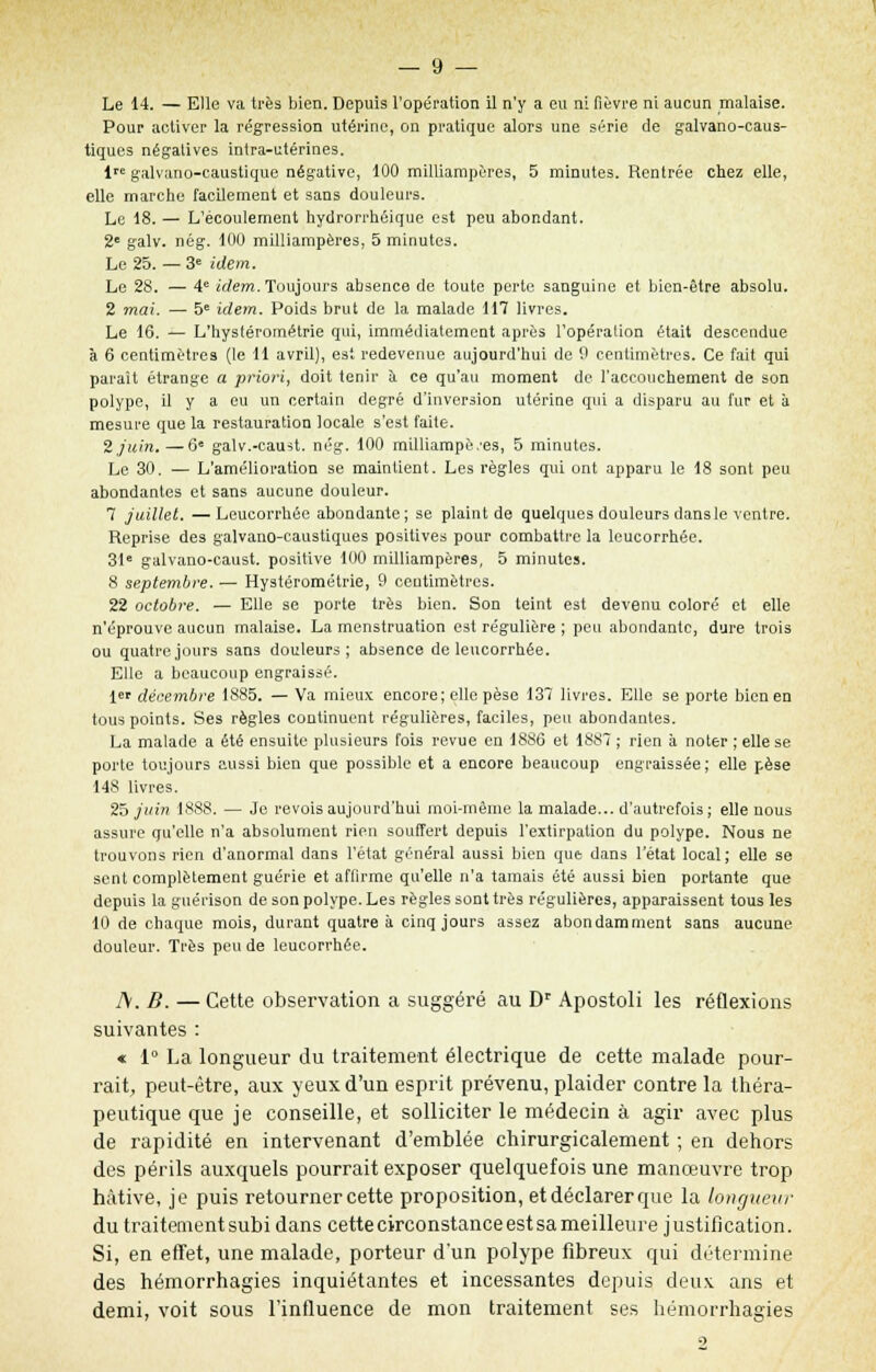 Le 14. — Elle va très bien. Depuis l'opération il n'y a eu ni fièvre ni aucun malaise. Pour activer la régression utérine, on pratique alors une série de galvano-caus- tiques négatives intra-utérines. lre galvano-caustique négative, 100 milliampères, 5 minutes. Rentrée chez elle, elle marche facilement et sans douleurs. Le 18. — L'écoulement hydrorrhéique est peu abondant. 2e galv. nég. 100 milliampères, 5 minutes. Le 25. — 3e idem. Le 28. — 4e idem. Toujours absence de toute perte sanguine et bien-être absolu. 2 mai. — 5e idem. Poids brut de la malade 117 livres. Le 16. — L'hysférométrie qui, immédiatement après l'opération était descendue à 6 centimètres (le 11 avril), est redevenue aujourd'hui de 0 centimètres. Ce fait qui paraît étrange a priori, doit tenir à ce qu'au moment de l'accouchement de son polype, il y a eu un certain degré d'inversion utérine qui a disparu au fur et à mesure que la restauration locale s'est faite. 2 juin. —6e galv.-caust. nég. 100 milliampè.'es, 5 minutes. Le 30. — L'amélioration se maintient. Les règles qui ont apparu le 18 sont peu abondantes et sans aucune douleur. 7 juillet. —Leucorrhée abondante; se plaint de quelques douleurs dansle ventre. Reprise des galvano-caustiques positives pour combattre la leucorrhée. 31e galvano-caust. positive 100 milliampères, 5 minutes. 8 septembre. — Hystérométrie, 9 centimètres. 22 octobre. — Elle se porte très bien. Son teint est devenu coloré et elle n'éprouve aucun malaise. La menstruation est régulière ; peu abondante, dure trois ou quatre jours sans douleurs; absence de leucorrhée. Elle a beaucoup engraissé. 1er décembre 1885. — Va mieux encore; elle pèse 137 livres. Elle se porte bien en tous points. Ses règles continuent régulières, faciles, peu abondantes. La malade a été ensuite plusieurs fois revue en 1886 et 1887 ; rien à noter ; elle se porte toujours aussi bien que possible et a encore beaucoup engraissée; elle pèse 148 livres. 25 juin 1888. — Je revois aujourd'hui moi-même la malade... d'autrefois ; elle nous assure qu'elle n'a absolument rien souffert depuis l'extirpation du polype. Nous ne trouvons rien d'anormal dans l'état général aussi bien que dans l'état local; elle se sent complètement guérie et affirme qu'elle n'a tamais été aussi bien portante que depuis la guérison de son polype. Les règles sont très régulières, apparaissent tous les 10 de chaque mois, durant quatre à cinq jours assez abondamment sans aucune douleur. Très peu de leucorrhée. A. B. — Cette observation a suggéré au Dr Apostoli les réflexions suivantes : « 1° La longueur du traitement électrique de cette malade pour- rait, peut-être, aux yeux d'un esprit prévenu, plaider contre la théra- peutique que je conseille, et solliciter le médecin à agir avec plus de rapidité en intervenant d'emblée chirurgicalement ; en dehors des périls auxquels pourrait exposer quelquefois une manœuvre trop hâtive, je puis retourner cette proposition, et déclarer que la longueur du traitement subi dans cette circonstance est sa meilleure j ustification. Si, en effet, une malade, porteur d'un polype fibreux qui détermine des hémorrhagies inquiétantes et incessantes depuis deux ans et demi, voit sous l'influence de mon traitement ses hémorrhagies