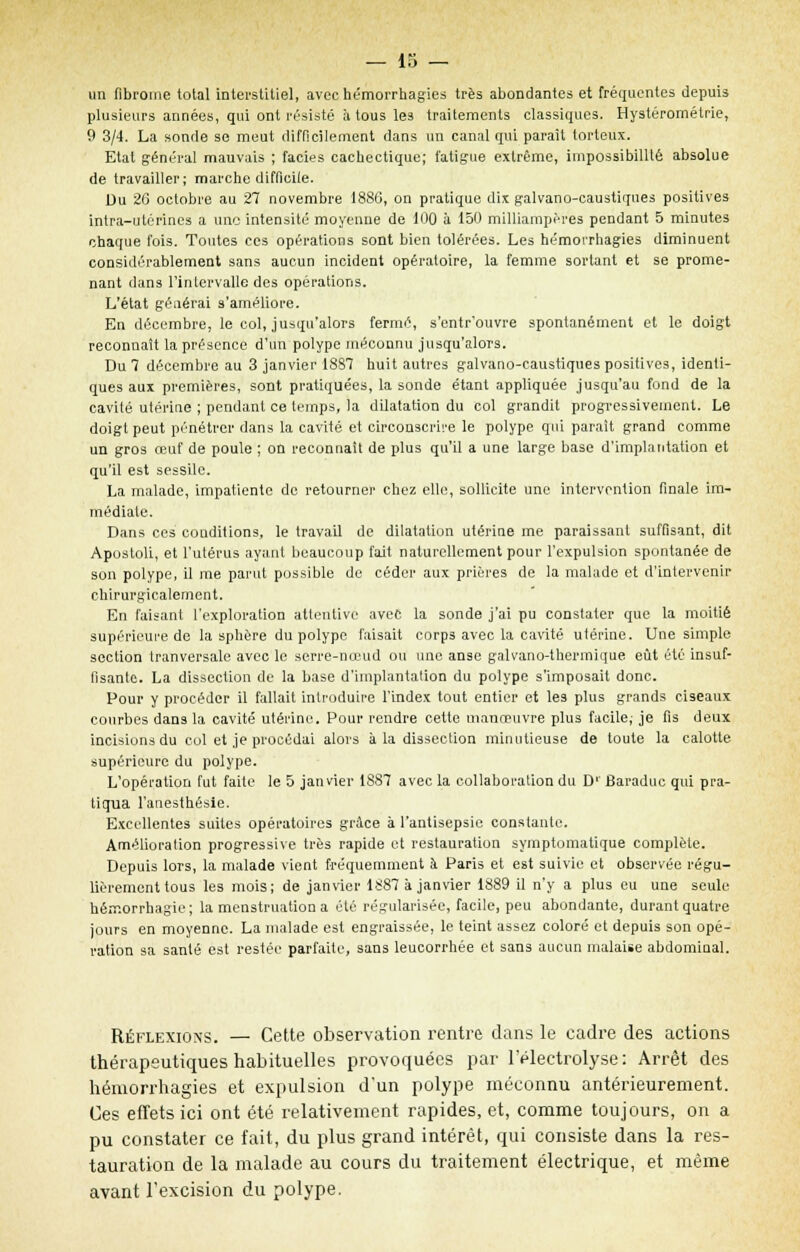 un fibrome total interstitiel, avec hémorrhagies très abondantes et fréquentes depuis plusieurs années, qui ont résisté à tous les traitements classiques. Hystérométrie, 9 3/4. La sonde se meut difficilement dans un canal qui paraît torleux. Etat général mauvais ; faciès cachectique; fatigue extrême, impossibilité absolue de travailler; marche difficile. Du 20 octobre au 27 novembre 1886, on pratique dix galvano-caustiques positives intra-utérines a une intensité moyenne de 100 à 150 milliampères pendant 5 minutes chaque fois. Toutes ces opérations sont bien tolérées. Les hémorrhagies diminuent considérablement sans aucun incident opératoire, la femme sortant et se prome- nant dans l'intervalle des opérations. L'état géaérai s'améliore. En décembre, le col, jusqu'alors fermé, s'entr'ouvre spontanément et le doigt reconnaît la présence d'un polype méconnu jusqu'alors. Du 7 décembre au 3 janvier 1887 huit autres galvano-caustiques positives, identi- ques aux premières, sont pratiquées, la sonde étant appliquée jusqu'au fond de la cavité utérine ; pendant ce temps, la dilatation du col grandit progressivement. Le doigt peut pénétrer dans la cavité et circonscrire le polype qui paraît grand comme un gros œuf de poule ; on reconnaît de plus qu'il a une large base d'implantation et qu'il est sessile. La malade, impatiente de retourner chez elle, sollicite une intervention finale im- médiate. Dans ces conditions, le travail de dilatation utérine me paraissant suffisant, dit Aposloli, et l'utérus ayant beaucoup fait naturellement pour l'expulsion spontanée de son polype, il me parut possible de céder aux prières de la malade et d'intervenir chirurgicalement. En faisant l'exploration attentive avec la sonde j'ai pu constater que la moitié supérieure de la sphère du polype faisait corps avec la cavité utérine. Une simple section tranversale avec le serre-nœud ou une anse galvano-thermique eût été insuf- fisante. La dissection de la base d'implantation du polype s'imposait donc. Pour y procéder il fallait introduire l'index tout entier et les plus grands ciseaux courbes dans la cavité utérine. Pour rendre cette manœuvre plus facile,- je fis deux incisions du cul et je procédai alors à la dissection minutieuse de toute la calotte supérieure du polype. L'opération fut faite le 5 janvier 1887 avec la collaboration du D'' Baraduc qui pra- tiqua l'anesthésie. Excellentes suites opératoires grâce à l'antisepsie constante. Amélioration progressive très rapide et restauration symptomatique complète. Depuis lors, la malade vient fréquemment à Paris et est suivie et observée régu- lièrement tous les mois; de janvier 1887 à janvier 1889 il n'y a plus eu une seule hémorrhagie; la menstruation a été régularisée, facile, peu abondante, durant quatre jours en moyenne. La malade est engraissée, le teint assez coloré et depuis son opé- ration sa santé est restée parfaite, sans leucorrhée et sans aucun malaise abdominal. Réflexions. — Cette observation rentre dans le cadre des actions thérapeutiques habituelles provoquées par l'électrolyse: Arrêt des hémorrhagies et expulsion d'un polype méconnu antérieurement. Ces effets ici ont été relativement rapides, et, comme toujours, on a pu constater ce fait, du plus grand intérêt, qui consiste dans la res- tauration de la malade au cours du traitement électrique, et même avant l'excision du polype.