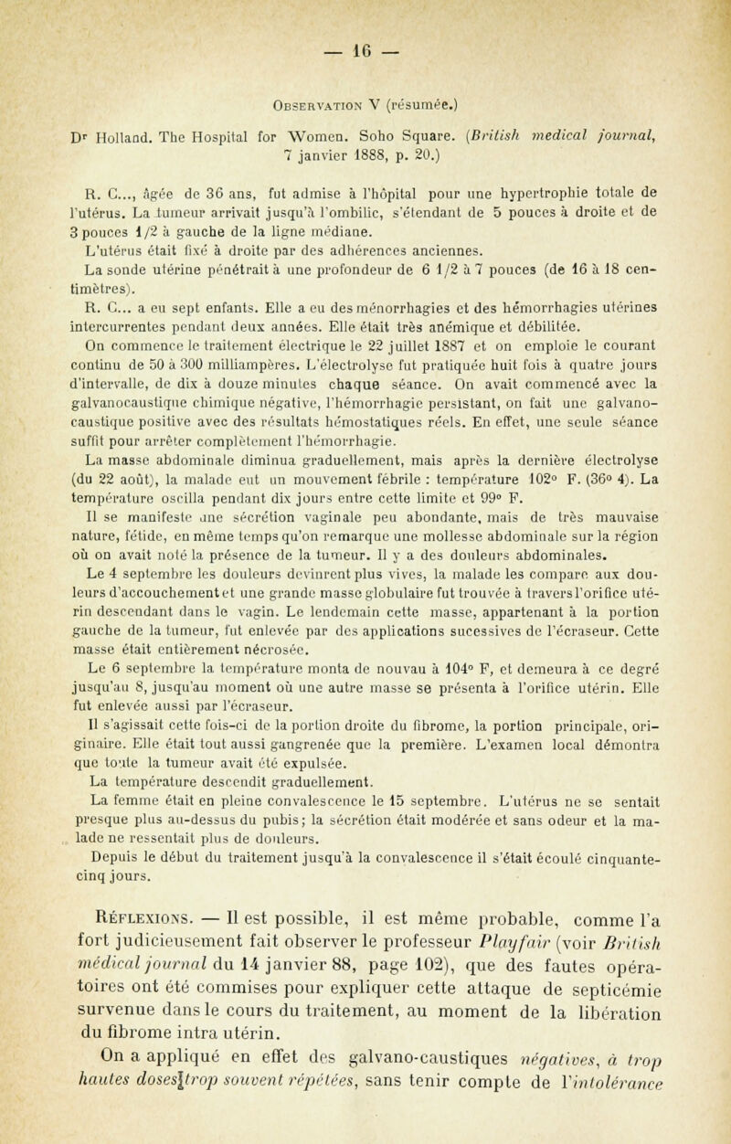 Observation V (résumée.) Dr Holland. The Hospital for Women. Soho Square. (British médical journal, 7 janvier 1888, p. 20.) R. C..., âgée de 36 ans, fut admise à l'hôpital pour une hypertrophie totale de l'utérus. La tumeur arrivait jusqu'à l'ombilic, s'étendant de 5 pouces à droite et de 3 pouces 1/2 à gauche de la ligne médiane. L'utérus était fixé à droite par des adhérences anciennes. La sonde utérine pénétrait à une profondeur de 6 1/2 à 7 pouces (de 16 à 18 cen- timètres). R. C... a eu sept enfants. Elle a eu desménorrhagies et des hémorrhagies utérines intercurrentes pendant deux années. Elle était très anémique et débilitée. On commence le traitement électrique le 22 juillet 1887 et on emploie le courant continu de 50 à 300 milliampères. L'électrolyse fut pratiquée huit fois à quatre jours d'intervalle, de dix à douze minutes chaque séance. On avait commencé avec la galvanocaustique chimique négative, l'hémorrhagie persistant, on fait une galvano- caustique positive avec des résultats hémostatiques réels. En effet, une seule séance suffit pour arrêter complètement l'hémorrhagie. La masse abdominale diminua graduellement, mais après la dernière électrolyse (du 22 août), la malade eut un mouvement fébrile : température 102° F. (36° 4). La température oscilla pendant dix jours entre cette limite et 99° F. Il se manifeste une sécrétion vaginale peu abondante, mais de très mauvaise nature, fétide, en même temps qu'on remarque une mollesse abdominale sur la région où on avait noté la présence de la tumeur. Il y a des douleurs abdominales. Le 4 septembre les douleurs devinrent plus vives, la malade les compare aux dou- leurs d'accouchement et une grande masse globulaire fut trouvée à travers l'orifice uté- rin descendant dans le vagin. Le lendemain cette masse, appartenant à la portion gauche de la tumeur, fut enlevée par des applications sueessives de l'écraseur. Cette masse était entièrement nécrosée. Le 6 septembre la température monta de nouvau à 104° F, et demeura à ce degré jusqu'au 8, jusqu'au moment où une autre masse se présenta à l'orifice utérin. Elle fut enlevée aussi par l'écraseur. Il s'agissait cette fois-ci de la portion droite du fibrome, la portion principale, ori- ginaire. Elle était tout aussi gangrenée que la première. L'examen local démontra que toute la tumeur avait été expulsée. La température descendit graduellement. La femme était en pleine convalescence le 15 septembre. L'utérus ne se sentait presque plus au-dessus du pubis; la sécrétion était modérée et sans odeur et la ma- lade ne ressentait plus de douleurs. Depuis le début du traitement jusqu'à la convalescence il s'était écoulé cinquante- cinq jours. Réflexions. — Il est possible, il est même probable, comme l'a fort judicieusement fait observer le professeur Playfair (voir British médical journal du 14 janvier 88, page 102), que des fautes opéra- toires ont été commises pour expliquer cette attaque de septicémie survenue dans le cours du traitement, au moment de la libération du fibrome intra utérin. On a appliqué en effet des galvano-caustiques négatives, à trop hautes do$es\trop souvent répétées, sans tenir compte de Yintolérance