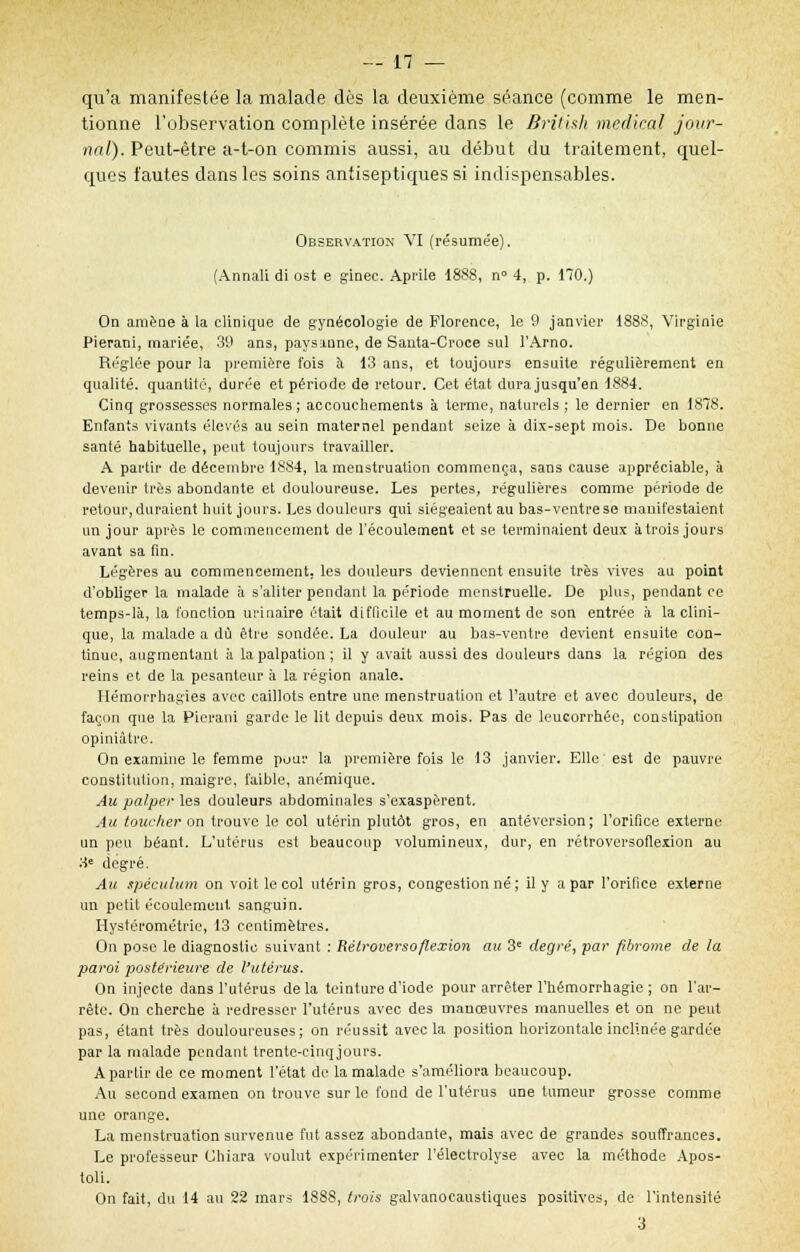 qu'a manifestée la malade dès la deuxième séance (comme le men- tionne l'observation complète insérée dans le British médical jour- nal). Peut-être a-t-on commis aussi, au début du traitement, quel- ques fautes dans les soins antiseptiques si indispensables. Observation VI (résumée). (Annali di ost e ginec. Aprile 1888, n° 4, p. 170.) On amène à la clinique de gynécologie de Florence, le 9 janvier 1888, Virginie Pierani, mariée, 39 ans, pays-urne, de Santa-Croce sul l'Arno. Réglée pour la première fois à 13 ans, et toujours ensuite régulièrement en qualité, quantité, durée et période de retour. Cet état dura jusqu'en 1884. Cinq grossesses normales ; accouchements à terme, naturels ; le dernier en 1878. Enfants vivants élevés au sein maternel pendant seize à dix-sept mois. De bonne santé habituelle, peut toujours travailler. A partir de décembre 1884, la menstruation commença, sans cause appréciable, à devenir très abondante et douloureuse. Les pertes, régulières comme période de retour, duraient huit jours. Les douleurs qui siégeaient au bas-ventre se manifestaient un jour après le commencement de l'écoulement et se terminaient deux à trois jours avant sa fin. Légères au commencement, les douleurs deviennent ensuite très vives au point d'obliger la malade à s'aliter pendant la période menstruelle. De plus, pendant ce temps-là, la fonelion urinaire était difficile et au moment de son entrée à la clini- que, la malade a dû être sondée. La douleur au bas-ventre devient ensuite con- tinue, augmentant a la palpation ; il y avait aussi des douleurs dans la région des reins et de la pesanteur à la région anale. Hémorrhagies avec caillots entre une menstruation et l'autre et avec douleurs, de façon que la Pierani garde le lit depuis deux mois. Pas de leucorrhée, constipation opiniâtre. On examine le femme pour la première fois le 13 janvier. Elle est de pauvre constitution, maigre, faible, anémique. Au palper les douleurs .abdominales s'exaspèrent. Au toucher on trouve le col utérin plutôt gros, en antéversion; l'orifice externe un peu béant. L'utérus est beaucoup volumineux, dur, en rétroversoflexion au 3e degré. Au spéculum on voit le col utérin gros, congestion né ; il y a par l'orifice externe un petit écoulement sanguin. Hystérométrie, 13 centimètres. On pose le diagnostic suivant : Rétroversoflexion au 3e degré, par fibrome de la paroi postérieure de l'utérus. On injecte dans l'utérus delà teinture d'iode pour arrêter l'hémorrhagie ; on l'ar- rête. On cherche a redresser l'utérus avec des manœuvres manuelles et on ne peut pas, étant très douloureuses; on réussit avec la position horizontale inclinée gardée par la malade pendant trente-cinqjours. A partir de ce moment l'état de la malade s'améliora beaucoup. Au second examen on trouve sur le fond de l'utérus une tumeur grosse comme une orange. La menstruation survenue fut assez abondante, mais avec de grandes souffrances. Le professeur Chiara voulut expérimenter l'électrolyse avec la méthode Apos- toli. On fait, du 14 au 22 mars 188S, trois galvanocaustiques positives, de l'intensité 3