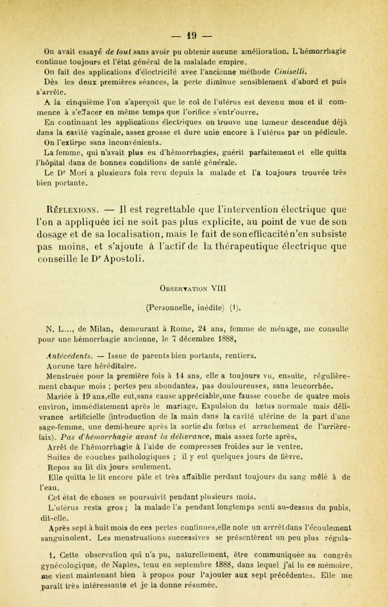 On avait essayé de tout sans avoir pu obtenir aucune amélioration. L'hémorrhagie continue toujours et l'état général delà rnalalade empire. On fait des applications d'électricité avec l'ancienne méthode Ciniselli. Dès les deux premières séances, la perle diminue sensiblement d'abord et puis s'arrête. A la cinquième l'on s'aperçoit que le col de l'utérus est devenu mou et il com- mence à s'eiîacer en même temps que l'orifice s'entr'ouvre. En continuant les applications électriques on trouve une tumeur descendue déjà dans la cavité vaginale, assez grosse et dure unie encore à l'utérus par un pédicule. On l'extirpe sans inconvénients. La femme, qui n'avait plus eu d'hémorrhagies, guérit parfaitement et elle quitta l'hôpital dans de bonnes conditions de santé générale. Le Dr Mori a plusieurs fois revu depuis la malade et l'a toujours trouvée très bien portante. Réflexions. — Il est regrettable que l'intervention électrique que l'on a appliquée ici ne soit pas plus explicite, au point de vue de son dosage et de sa localisation, mais le fait de son efficacité n'en subsiste pas moins, et s'ajoute à l'actif de la thérapeutique électrique que conseille le DrApostoli. Observation VIII (Personnelle, inédite) (I). N. L..., de Milan, demeurant à Rome, 24 ans, femme de ménage, me consulte pour une hémorrhagie ancienne, le 7 décembre 1888, Antécédents. — Issue de parents bien portants, rentiers. Aucune tare héréditaire. Menstruée pour la première fois à 14 ans, elle a toujours vu, ensuite, régulière- ment chaque mois ; pertes peu abondantes, pas douloureuses, sans leucorrhée. Mariée à 19 ans,elle eut,sans cause appréciable,une fausse couche de quatre mois environ, immédiatement après le mariage. Expulsion du fœtus normale mais déli- vrance artificielle (introduction de la main dans la cavité utérine de la part d'une sage-femme, une demi-heure après la sortie idu fœtus et arrachement de l'arrière- l'aix). Pas d'hémorrhagie avant la délivrance, mais assez forte après. Arrêt de l'hémorrhagie à l'aide de compresses froides sur le ventre. Suites de couches pathologiques ; il y eut quelques jours de fièvre. Repos au lit dix jours seulement. Elle quitta le lit encore pâle et très affaiblie perdant toujours du sang mêlé à de l'eau. Cet état de choses se poursuivit pendant plusieurs mois. L'utérus resta gros ; la malade l'a pendant longtemps senti au-dessus du pubis, dit-elle. Après sept à huit mois de ces pertes continues,elle note un arrrêtdans l'écoulement sanguinolent. Les menstruations successives se présentèrent un peu plus régula- 1. Cette observation qui n'a pu, naturellement, être communiquée au congrès gynécologique, de Naples, teuu en septembre 1888, dans lequel j'ai lu ce mémoire, me vient maintenant bien à propos pour l'ajouter aux sept précédentes. Elle me parait très intéressante et je la donne résumée.