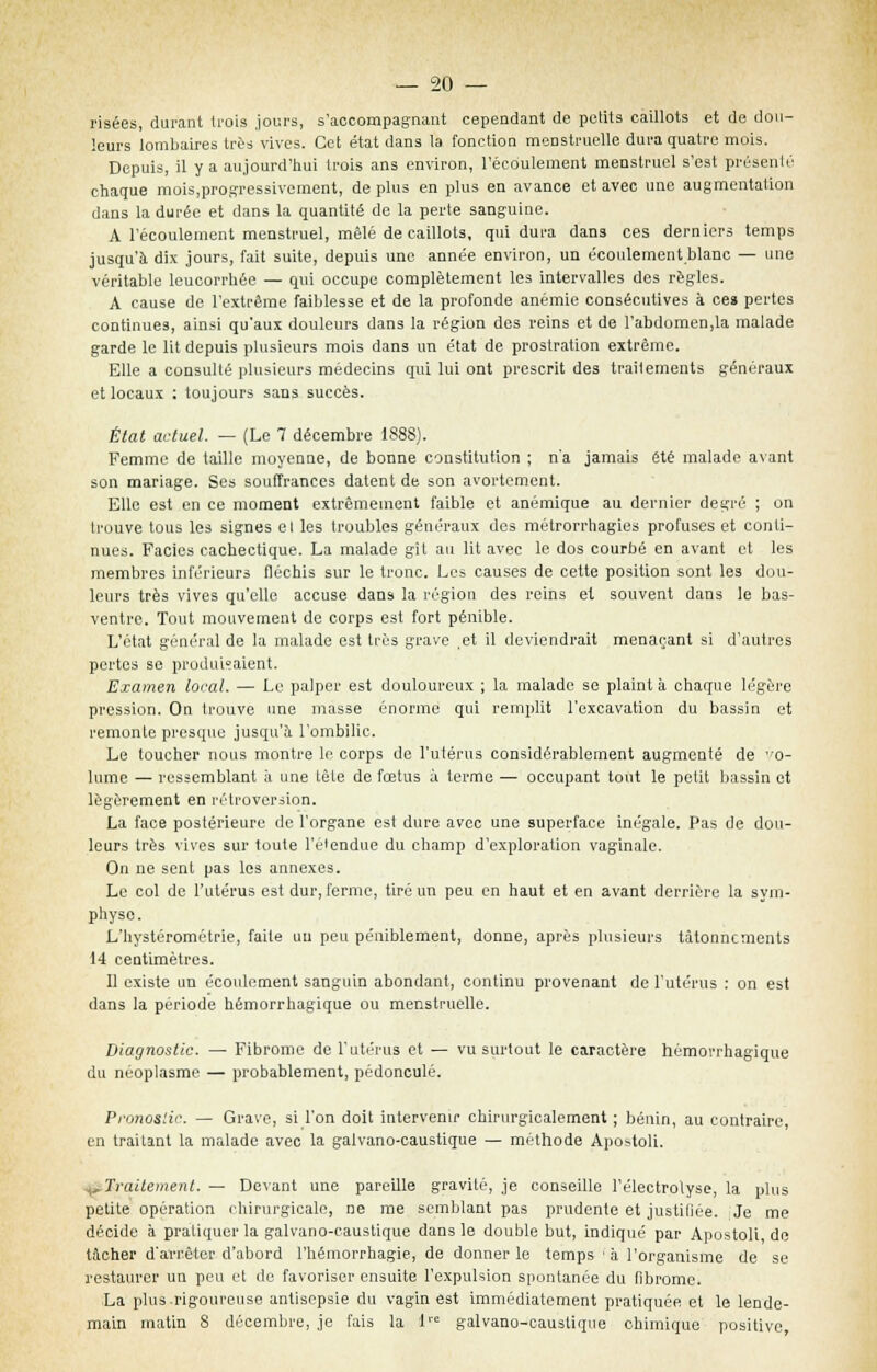 risées, durant trois jours, s'accompagnant cependant de peiits caillots et de dou- leurs lombaires très vives. Cet état dans la fonction menstruelle dura quatre mois. Depuis, il y a aujourd'hui trois ans environ, l'écoulement menstruel s'est présenté chaque mois,progressivement, de plus en plus en avance et avec une augmentation dans la durée et dans la quantité de la perte sanguine. A l'écoulement menstruel, mêlé de caillots, qui dura dans ces derniers temps jusqu'à dix jours, fait suite, depuis une année environ, un écoulement blanc — une véritable leucorrhée — qui occupe complètement les intervalles des règles. A cause de l'extrême faiblesse et de la profonde anémie consécutives à ces pertes continues, ainsi qu'aux douleurs dans la région des reins et de l'abdomen.la malade garde le lit depuis plusieurs mois dans un état de prostration extrême. Elle a consulté plusieurs médecins qui lui ont prescrit des traitements généraux et locaux ; toujours sans succès. État actuel. — (Le 7 décembre 1888). Femme de taille moyenne, de bonne constitution ; n'a jamais été malade avant son mariage. Ses souffrances datent de son avortement. Elle est en ce moment extrêmement faible et anémique au dernier degré ; on trouve tous les signes el les troubles généraux des métrorrhagies profuses et conti- nues. Faciès cachectique. La malade gît au lit avec le dos courbé en avant et les membres inférieurs fléchis sur le tronc. Les causes de cette position sont les dou- leurs très vives qu'elle accuse dans la région des reins el souvent dans le bas- ventre. Tout mouvement de corps est fort pénible. L'état général de la malade est très grave ,et il deviendrait menaçant si d'autres pertes se produisaient. Examen local. — Le palper est douloureux ; la malade se plaint à chaque légère pression. On trouve une masse énorme qui remplit l'excavation du bassin et remonte presque jusqu'à l'ombilic. Le toucher nous montre le corps de l'utérus considérablement augmenté de vo- lume — ressemblant à une tête de fœtus à terme — occupant tout le petit bassin et légèrement en rétroversion. La face postérieure de l'organe est dure avec une superface inégale. Pas de dou- leurs très vives sur toute l'éiendue du champ d'exploration vaginale. On ne sent pas les annexes. Le col de l'utérus est dur, ferme, tiré un peu en haut et en avant derrière la sym- physe. L'hystérométrie, faite un peu péniblement, donne, après plusieurs tâtonnements 14 centimètres. Il existe un écoulement sanguin abondant, continu provenant de l'utérus : on est dans la période hémorrhagique ou menstruelle. Diagnostic. — Fibrome de l'utérus et — vu surtout le caractère hémorrhagique du néoplasme — probablement, pédoncule. Pronostic. — Grave, si l'on doit intervenir chirurgicalement ; bénin, au contraire, en traitant la malade avec la galvano-caustique — méthode Apostoli. .^Traitement. — Devant une pareille gravité, je conseille l'électrolyse, la plus petite opération chirurgicale, ne me semblant pas prudente et justifiée. Je me décide à pratiquer la galvano-caustique dans le double but, indiqué par Apostoli de tacher d'arrêter d'abord l'hérnorrhagie, de donner le temps à l'organisme de se restaurer un peu et de favoriser ensuite l'expulsion spontanée du fibrome. La plus.rigoureuse antisepsie du vagin est immédiatement pratiquée et le lende- main matin 8 décembre, je fais la 1 galvano-caustique chimique positive