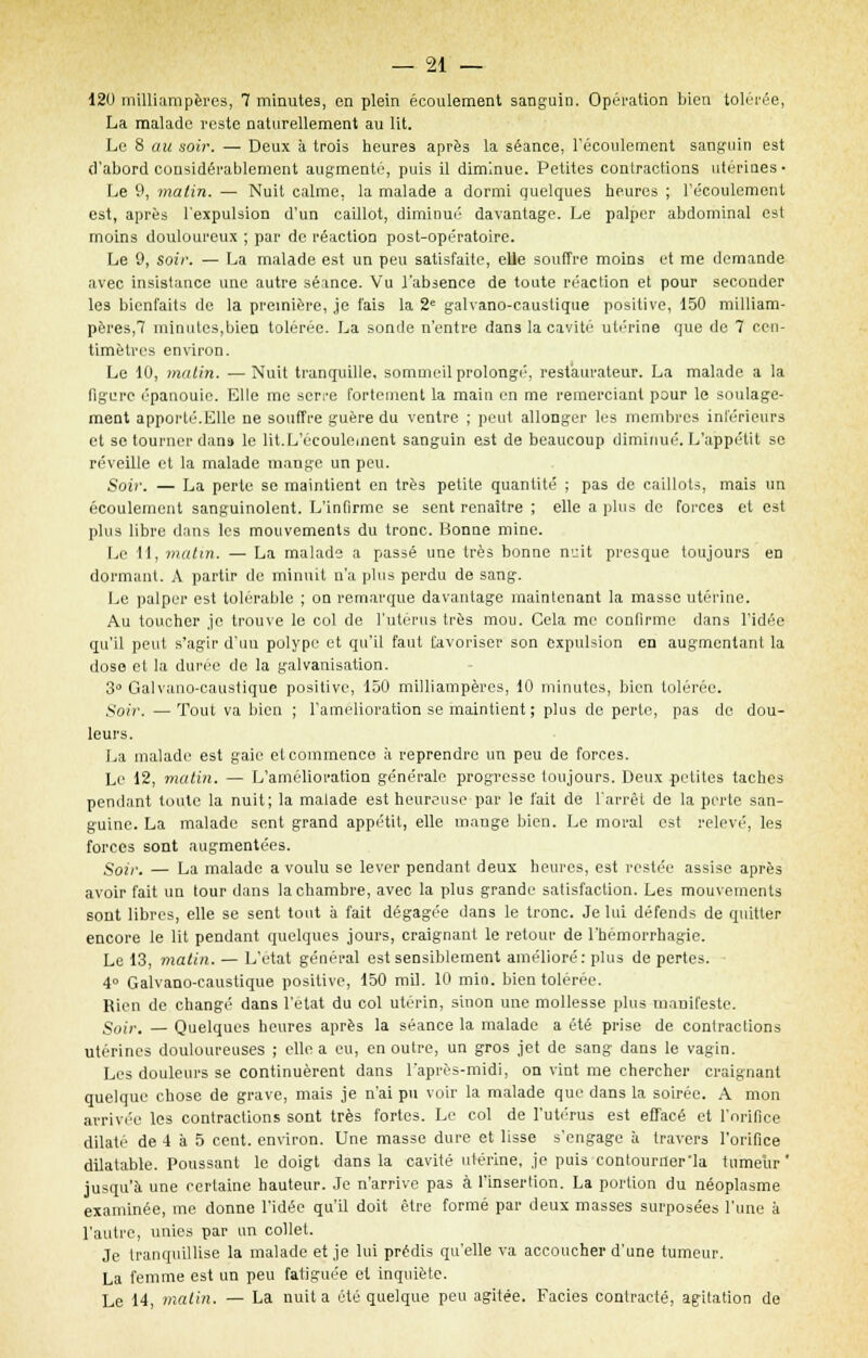 120 milliampères, 7 minutes, en plein écoulement sanguin. Opération bien tolérée, La malade reste naturellement au lit. Le 8 au soir. — Deux a trois heures après la séance, l'écoulement sanguin est d'abord considérablement augmenté, puis il diminue. Petites contractions utérines • Le 9, matin. — Nuit calme, la malade a dormi quelques heures ; l'écoulement est, après l'expulsion d'un caillot, diminué davantage. Le palper abdominal est moins douloureux ; par de réaction post-opératoire. Le 9, soir. — La malade est un peu satisfaite, elle souffre moins et me demande avec insistance une autre séance. Vu l'absence de toute réaction et pour seconder les bienfaits de la première, je fais la 2e galvano-causlique positive, 150 milliam- pères,7 minutes,bien tolérée. La sonde n'entre dans la cavité utérine que de 7 cen- timètres environ. Le 10, matin. —Nuit tranquille, sommeil prolongé, restaurateur. La malade a la figure épanouie. Elle me serre fortement la main en me remerciant pour le soulage- ment apporté.Elle ne souffre guère du ventre ; peut allonger les membres intérieurs et se tourner dans le lit.L'écoulement sanguin est de beaucoup diminué. L'appétit se réveille et la malade mange un peu. Soir. — La perle se maintient en très petite quantité ; pas de caillots, mais un écoulement sanguinolent. L'infirme se sent renaître ; elle a plus de forces et est plus libre dans les mouvements du tronc. Bonne mine. Le 11, malin. — La malade a passé une très bonne nuit presque toujours en dormant. A partir de minuit n'a plus perdu de sang. Le palper est tolérable ; on remarque davantage maintenant la masse utérine. Au toucher je trouve le col de l'utérus très mou. Cela me confirme dans l'idée qu'il peut s'agir d'uu polype et qu'il faut favoriser son expulsion en augmentant la dose et la durée de la galvanisation. 3 Galvano-caustique positive, 150 milliampères, 10 minutes, bien tolérée. Soir. — Tout va bien ; l'amélioration se maintient ; plus de perte, pas de dou- leurs. La malade est gaie eteommenco à reprendre un peu de forces. Le 12, matin. — L'amélioration générale progresse toujours. Deux petites taches pendant toute la nuit; la malade est heureuse par le l'ait de l'arrêt de la perte san- guine. La malade sent grand appétit, elle mange bien. Le moral est relevé, les forces sont augmentées. Soir. — La malade a voulu se lever pendant deux heures, est restée assise après avoir fait un tour dans la chambre, avec la plus grande satisfaction. Les mouvements sont libres, elle se sent tout à fait dégagée dans le tronc. Je lui défends de quitter encore le lit pendant quelques jours, craignant le retour de l'hémorrhagie. Le 13, matin. — L'état général est sensiblement amélioré: plus de pertes. 4° Galvano-caustique positive, 150 mil. 10 min. bien tolérée. Rien de changé dans l'état du col utérin, sinon une mollesse plus manifeste. Soir. — Quelques heures après la séance la malade a été prise de contractions utérines douloureuses ; elle a eu, en outre, un gros jet de sang dans le vagin. Les douleurs se continuèrent dans l'après-midi, on vint me chercher craignant quelque chose de grave, mais je n'ai pu voir la malade que dans la soirée. A mon arrivée les contractions sont très fortes. Le col de l'utérus est effacé et l'orifice dilaté de 4 à 5 cent, environ. Une masse dure et lisse s'engage à travers l'orifice dilatable. Poussant le doigt dans la cavité utérine, je puis contourner'la tumeur' jusqu'à une certaine hauteur. Je n'arrive pas à l'insertion. La portion du néoplasme examinée, me donne l'idée qu'il doit être formé par deux masses surposées l'une à l'autre, unies par un collet. Je tranquillise la malade et je lui prédis qu'elle va accoucher d'une tumeur. La femme est un peu fatiguée et inquiète. Le 14, malin. — La nuit a été quelque peu agitée. Faciès contracté, agitation de