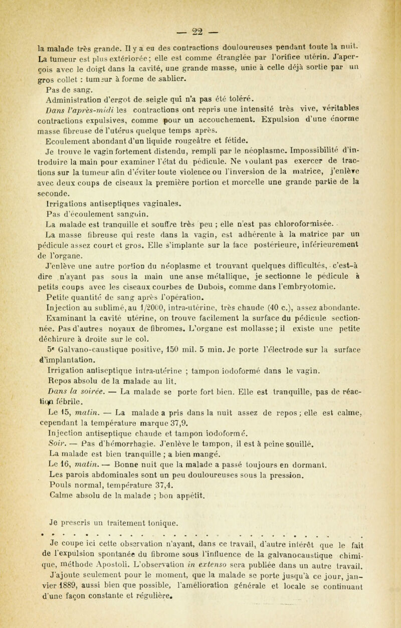 la malade très grande. Il y a eu des contractions douloureuses pendant toute la nuit. La tumeur est plus extériorée; elle est comme étranglée par l'orifice utérin. J'aper- çois avec le doigt dans la cavité, une grande masse, unie à celle déjà sortie par un gros collet : tumeur à forme de sablier. Pas de sang. Administration d'ergot de seigle qui n'a pas été toléré. Dans l'après-midi les contractions ont repris une intensité très vive, -véritables contractions expulsives, comme pour un accouchement. Expulsion d'une énorme masse fibreuse de l'utérus quelque temps après. Ecoulement abondant d'un liquide rougeâtre et fétide. Je trouve le vagin fortement distendu, rempli par le néoplasme. Impossibilité d'in- troduire la main pour examiner l'état du pédicule. Ne voulant pas exercer de trac- tions sur la tumeur afin d'éviter toute violence ou l'inversion de la matrice, j'enlè?e avec deux coups de ciseaux la première portion et morcelle une grande partie de la seconde. Irrigations antiseptiques vaginales. Pas d'écoulement sanguin. La malade est tranquille et souffre très peu ; elle n'est pas chloroformisée. La masse fibreuse qui reste dans la vagin, est adhérente à la matrice par un pédicule assez court et gros. Elle s'implante sur la face postérieure, inférieurement de l'organe. J'enlève une autre portion du néoplasme et trouvant quelques difficultés, c'est-à dire n'ayant pas sous la main une anse métallique, je sectionne le pédicule à petits coups avec les ciseaux courbes de Dubois, comme dans l'embryotomie. Petite quantité de sang après l'opération. Injection au sublimé,au 1/2000, intra-utérine, très chaude (40 c), assez abondante. Examinant la cavité utérine, on trouve facilement la surface du pédicule section- née. Pas d'autres noyaux de fibromes. L'organe est mollasse; il existe une petite déchirure à droite sur le col. 5e Galvano-causlique positive, 150 mil. 5 min. Je porte l'électrode sur la surface d'implantation. Irrigation anliscptique intra-utérine ; tampon iodoformé dans le vagin. Repos absolu de la malade au lit. Dans la soirée. — La malade se porte fort bien. Elle est tranquille, pas de réac- tion fébrile. Le 15, malin. — La malade a pris dans la nuit assez de repos ; elle est calme, cependant la température marque 37,9. Injection antiseptique chaude et tampon iodoformé. Soir. — Pas d'hémorrhagie. J'enlève le tampon, il est à peine souillé. La malade est bien tranquille ; a bien mangé. Le 16, matin. — Bonne nuit que la malade a passé toujours en dormant. Les parois abdominales sont un peu douloureuses sous la pression. Pouls normal, température 37,4. Calme absolu de la malade ; bon appétit. Je prescris un traitement Ionique. Je coupe ici cette observation n'ayant, dans ce travail, d'autre inlérôt que le fait de l'expulsion spontanée du fibrome sous l'influence de la galvanocaustique chimi- que, méthode Apostoli. L'observation in extenso sera publiée dans un autre travail. J'ajoute seulement pour le moment, que la malade se porte jusqu'à ce jour, jan- vier 1889, aussi bien que possible, l'amélioration générale et locale se continuant d'une façon constante et régulière.